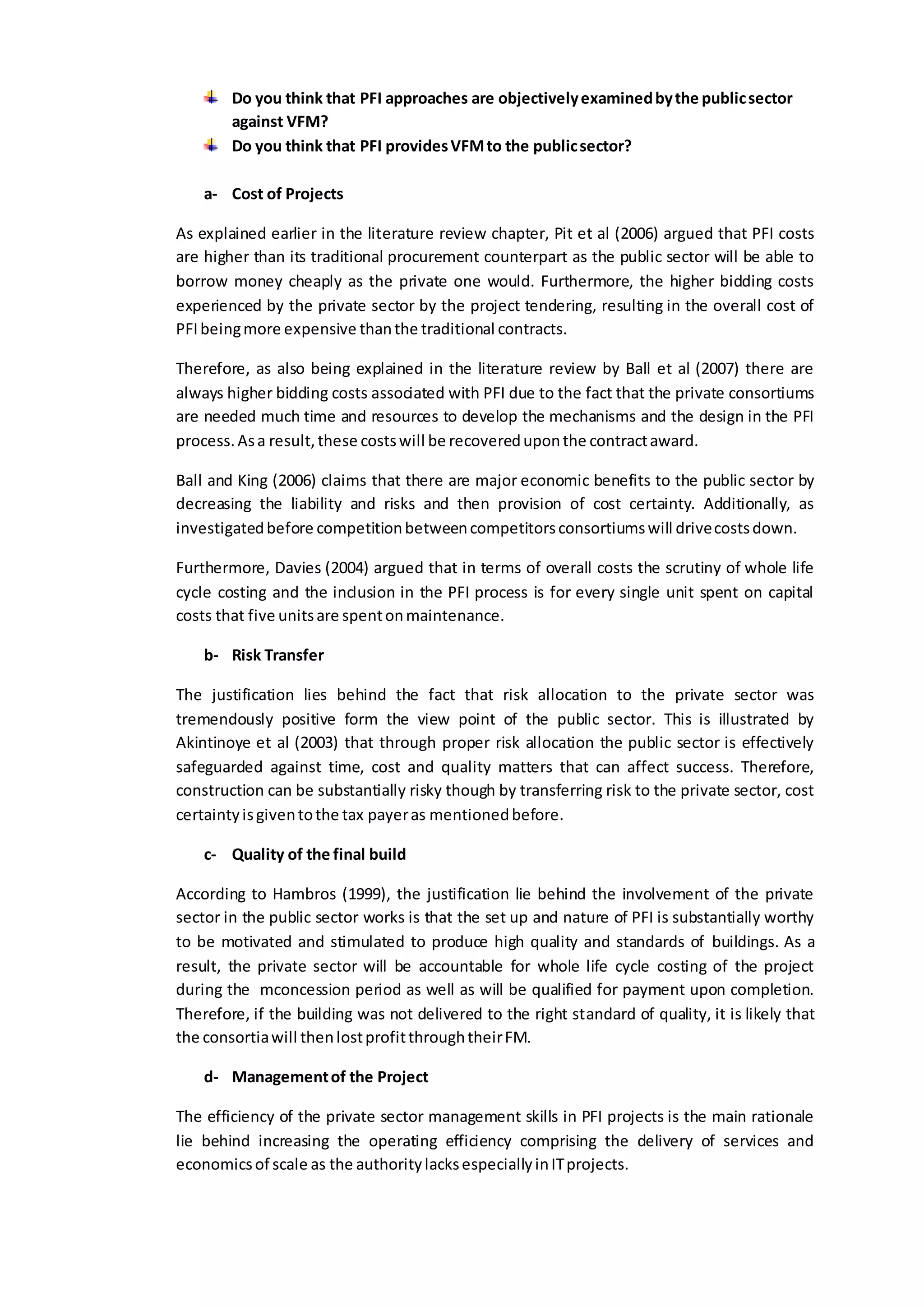 Do you think that PFI approaches are objectivelyexaminedbythe publicsector
against VFM?
Do you think that PFI providesVFMto the publicsector?
a- Cost of Projects
As explained earlier in the literature review chapter, Pit et al (2006) argued that PFI costs
are higher than its traditional procurement counterpart as the public sector will be able to
borrow money cheaply as the private one would. Furthermore, the higher bidding costs
experienced by the private sector by the project tendering, resulting in the overall cost of
PFIbeingmore expensive thanthe traditional contracts.
Therefore, as also being explained in the literature review by Ball et al (2007) there are
always higher bidding costs associated with PFI due to the fact that the private consortiums
are needed much time and resources to develop the mechanisms and the design in the PFI
process.Asa result,these costswill be recovereduponthe contractaward.
Ball and King (2006) claims that there are major economic benefits to the public sector by
decreasing the liability and risks and then provision of cost certainty. Additionally, as
investigatedbefore competitionbetweencompetitorsconsortiumswill drivecostsdown.
Furthermore, Davies (2004) argued that in terms of overall costs the scrutiny of whole life
cycle costing and the inclusion in the PFI process is for every single unit spent on capital
costs that five unitsare spentonmaintenance.
b- Risk Transfer
The justification lies behind the fact that risk allocation to the private sector was
tremendously positive form the view point of the public sector. This is illustrated by
Akintinoye et al (2003) that through proper risk allocation the public sector is effectively
safeguarded against time, cost and quality matters that can affect success. Therefore,
construction can be substantially risky though by transferring risk to the private sector, cost
certaintyisgiventothe tax payeras mentionedbefore.
c- Quality of the final build
According to Hambros (1999), the justification lie behind the involvement of the private
sector in the public sector works is that the set up and nature of PFI is substantially worthy
to be motivated and stimulated to produce high quality and standards of buildings. As a
result, the private sector will be accountable for whole life cycle costing of the project
during the mconcession period as well as will be qualified for payment upon completion.
Therefore, if the building was not delivered to the right standard of quality, it is likely that
the consortiawill thenlostprofitthroughtheirFM.
d- Managementof the Project
The efficiency of the private sector management skills in PFI projects is the main rationale
lie behind increasing the operating efficiency comprising the delivery of services and
economicsof scale as the authoritylacksespeciallyinITprojects.
 