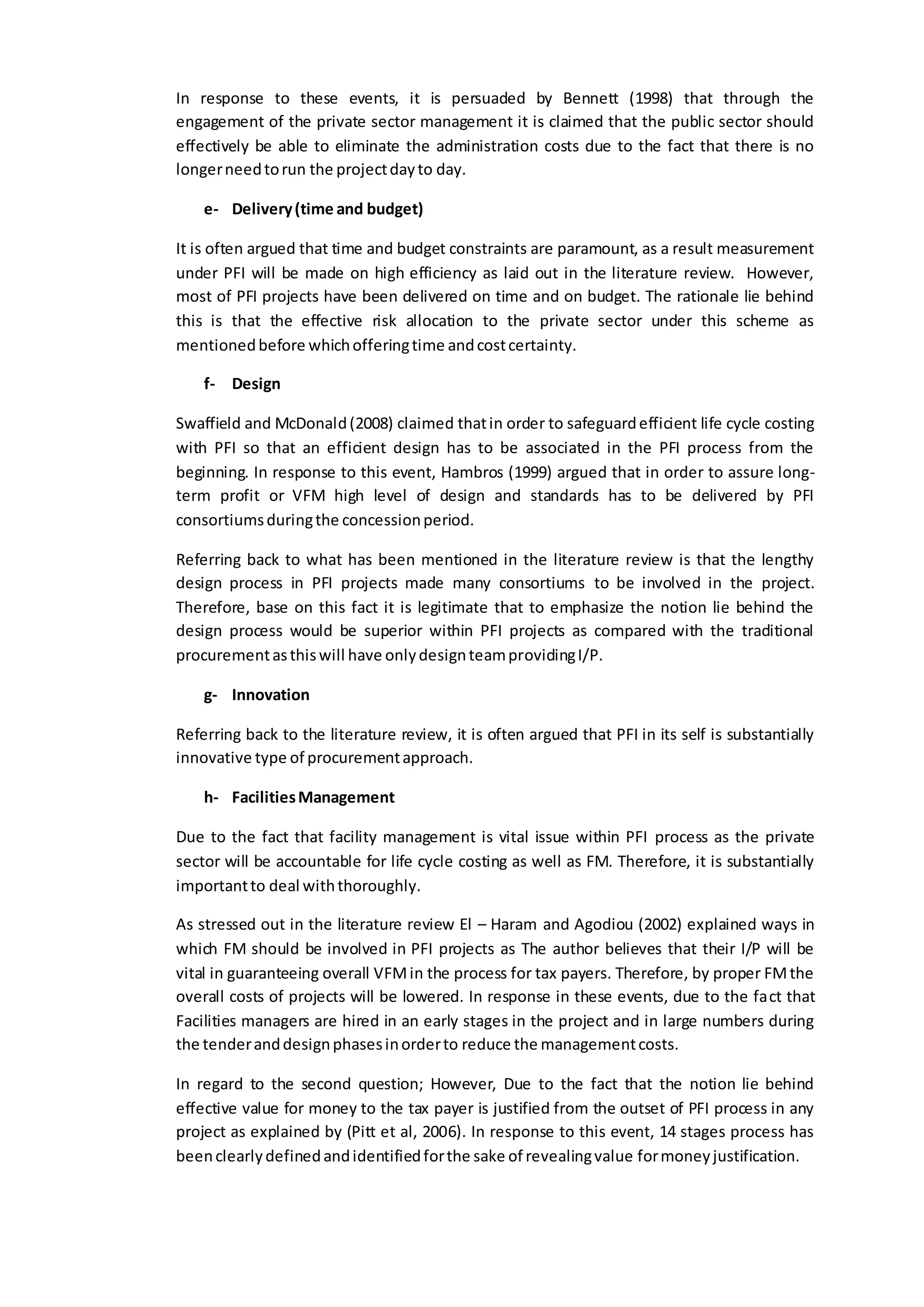 In response to these events, it is persuaded by Bennett (1998) that through the
engagement of the private sector management it is claimed that the public sector should
effectively be able to eliminate the administration costs due to the fact that there is no
longerneedtorun the projectdayto day.
e- Delivery(time and budget)
It is often argued that time and budget constraints are paramount, as a result measurement
under PFI will be made on high efficiency as laid out in the literature review. However,
most of PFI projects have been delivered on time and on budget. The rationale lie behind
this is that the effective risk allocation to the private sector under this scheme as
mentionedbefore whichofferingtime andcostcertainty.
f- Design
Swaffield and McDonald(2008) claimed thatin order to safeguardefficient life cycle costing
with PFI so that an efficient design has to be associated in the PFI process from the
beginning. In response to this event, Hambros (1999) argued that in order to assure long-
term profit or VFM high level of design and standards has to be delivered by PFI
consortiumsduringthe concessionperiod.
Referring back to what has been mentioned in the literature review is that the lengthy
design process in PFI projects made many consortiums to be involved in the project.
Therefore, base on this fact it is legitimate that to emphasize the notion lie behind the
design process would be superior within PFI projects as compared with the traditional
procurementasthiswill have onlydesignteamprovidingI/P.
g- Innovation
Referring back to the literature review, it is often argued that PFI in its self is substantially
innovative type of procurementapproach.
h- FacilitiesManagement
Due to the fact that facility management is vital issue within PFI process as the private
sector will be accountable for life cycle costing as well as FM. Therefore, it is substantially
importantto deal withthoroughly.
As stressed out in the literature review El – Haram and Agodiou (2002) explained ways in
which FM should be involved in PFI projects as The author believes that their I/P will be
vital in guaranteeing overall VFMin the process for tax payers. Therefore, by proper FMthe
overall costs of projects will be lowered. In response in these events, due to the fact that
Facilities managers are hired in an early stages in the project and in large numbers during
the tenderanddesignphasesinorderto reduce the managementcosts.
In regard to the second question; However, Due to the fact that the notion lie behind
effective value for money to the tax payer is justified from the outset of PFI process in any
project as explained by (Pitt et al, 2006). In response to this event, 14 stages process has
beenclearlydefinedandidentifiedforthe sake of revealingvalue formoneyjustification.
 
