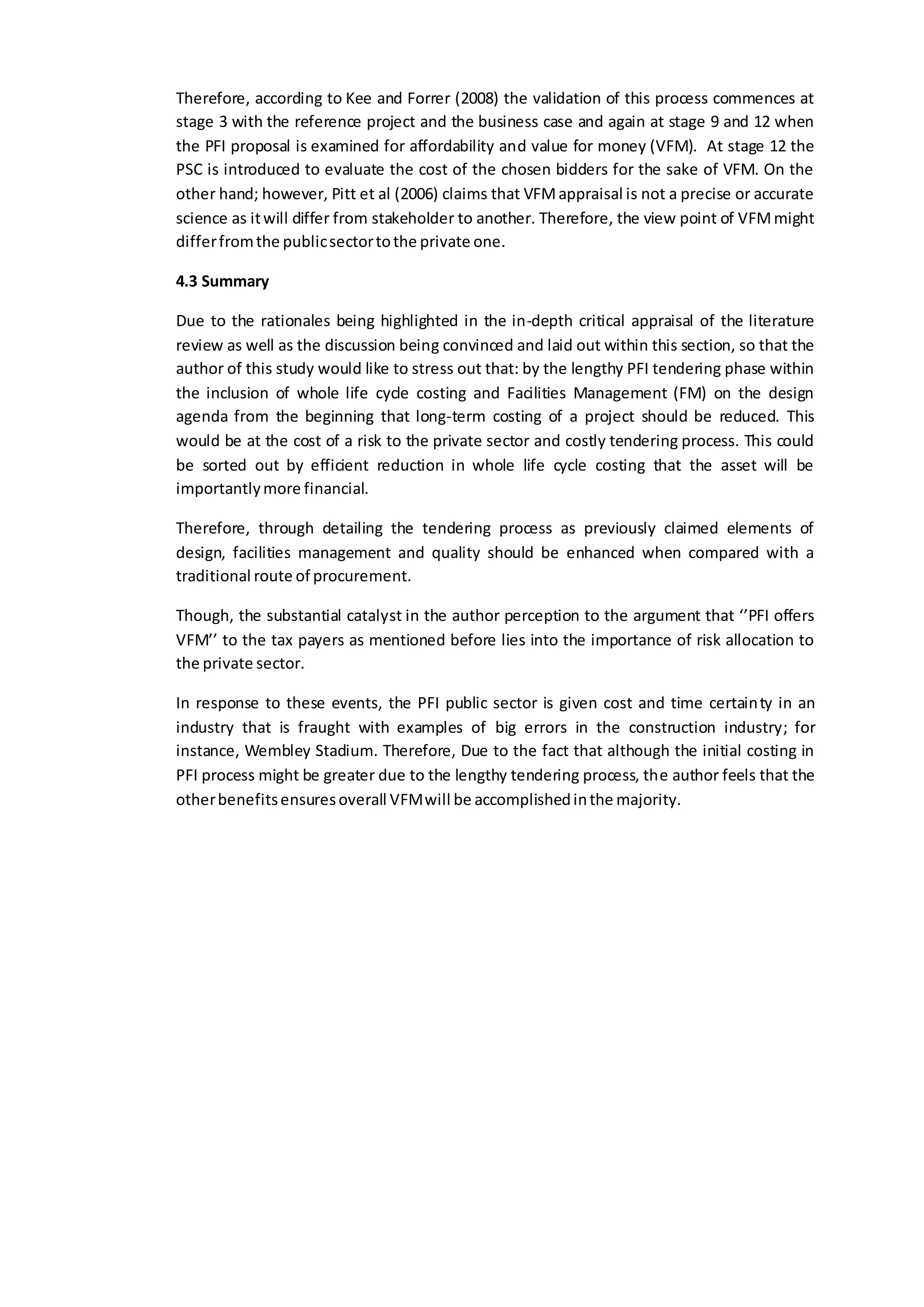 Therefore, according to Kee and Forrer (2008) the validation of this process commences at
stage 3 with the reference project and the business case and again at stage 9 and 12 when
the PFI proposal is examined for affordability and value for money (VFM). At stage 12 the
PSC is introduced to evaluate the cost of the chosen bidders for the sake of VFM. On the
other hand; however, Pitt et al (2006) claims that VFMappraisal is not a precise or accurate
science as itwill differ from stakeholder to another. Therefore, the view point of VFMmight
differfromthe publicsectortothe private one.
4.3 Summary
Due to the rationales being highlighted in the in-depth critical appraisal of the literature
review as well as the discussion being convinced and laid out within this section, so that the
author of this study would like to stress out that: by the lengthy PFI tendering phase within
the inclusion of whole life cycle costing and Facilities Management (FM) on the design
agenda from the beginning that long-term costing of a project should be reduced. This
would be at the cost of a risk to the private sector and costly tendering process. This could
be sorted out by efficient reduction in whole life cycle costing that the asset will be
importantlymore financial.
Therefore, through detailing the tendering process as previously claimed elements of
design, facilities management and quality should be enhanced when compared with a
traditional route of procurement.
Though, the substantial catalyst in the author perception to the argument that ‘’PFI offers
VFM’’ to the tax payers as mentioned before lies into the importance of risk allocation to
the private sector.
In response to these events, the PFI public sector is given cost and time certainty in an
industry that is fraught with examples of big errors in the construction industry; for
instance, Wembley Stadium. Therefore, Due to the fact that although the initial costing in
PFI process might be greater due to the lengthy tendering process, the author feels that the
otherbenefitsensuresoverall VFMwill be accomplishedinthe majority.
 
