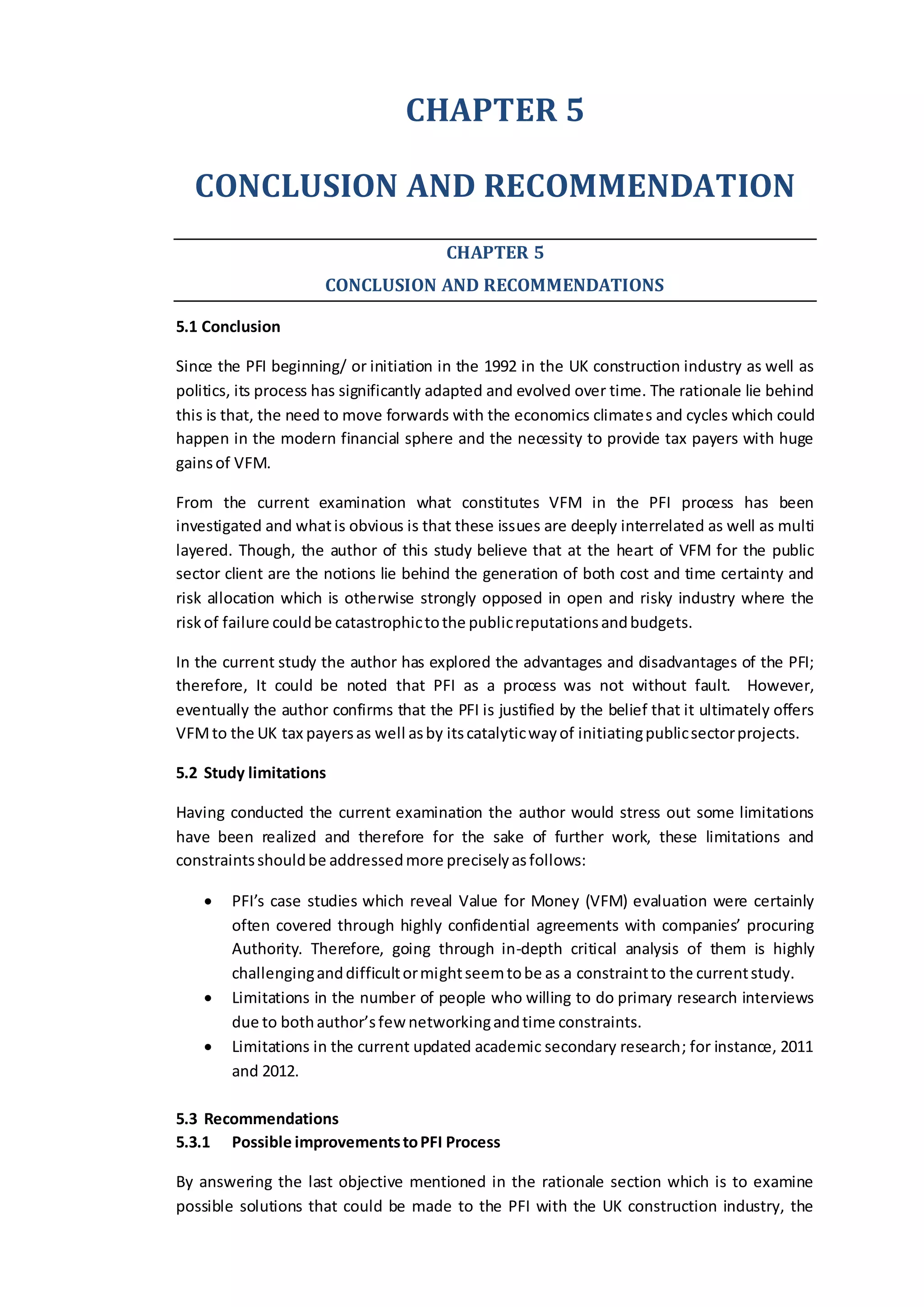 CHAPTER 5
CONCLUSION AND RECOMMENDATION
CHAPTER 5
CONCLUSION AND RECOMMENDATIONS
5.1 Conclusion
Since the PFI beginning/ or initiation in the 1992 in the UK construction industry as well as
politics, its process has significantly adapted and evolved over time. The rationale lie behind
this is that, the need to move forwards with the economics climates and cycles which could
happen in the modern financial sphere and the necessity to provide tax payers with huge
gainsof VFM.
From the current examination what constitutes VFM in the PFI process has been
investigated and whatis obvious is that these issues are deeply interrelated as well as multi
layered. Though, the author of this study believe that at the heart of VFM for the public
sector client are the notions lie behind the generation of both cost and time certainty and
risk allocation which is otherwise strongly opposed in open and risky industry where the
riskof failure couldbe catastrophictothe publicreputationsandbudgets.
In the current study the author has explored the advantages and disadvantages of the PFI;
therefore, It could be noted that PFI as a process was not without fault. However,
eventually the author confirms that the PFI is justified by the belief that it ultimately offers
VFMto the UK tax payersas well asby itscatalyticwayof initiatingpublicsectorprojects.
5.2 Study limitations
Having conducted the current examination the author would stress out some limitations
have been realized and therefore for the sake of further work, these limitations and
constraintsshouldbe addressedmore preciselyasfollows:
 PFI’s case studies which reveal Value for Money (VFM) evaluation were certainly
often covered through highly confidential agreements with companies’ procuring
Authority. Therefore, going through in-depth critical analysis of them is highly
challenginganddifficultormightseemtobe as a constraintto the currentstudy.
 Limitations in the number of people who willing to do primary research interviews
due to bothauthor’sfew networkingandtime constraints.
 Limitations in the current updated academic secondary research; for instance, 2011
and 2012.
5.3 Recommendations
5.3.1 Possible improvementstoPFI Process
By answering the last objective mentioned in the rationale section which is to examine
possible solutions that could be made to the PFI with the UK construction industry, the
 