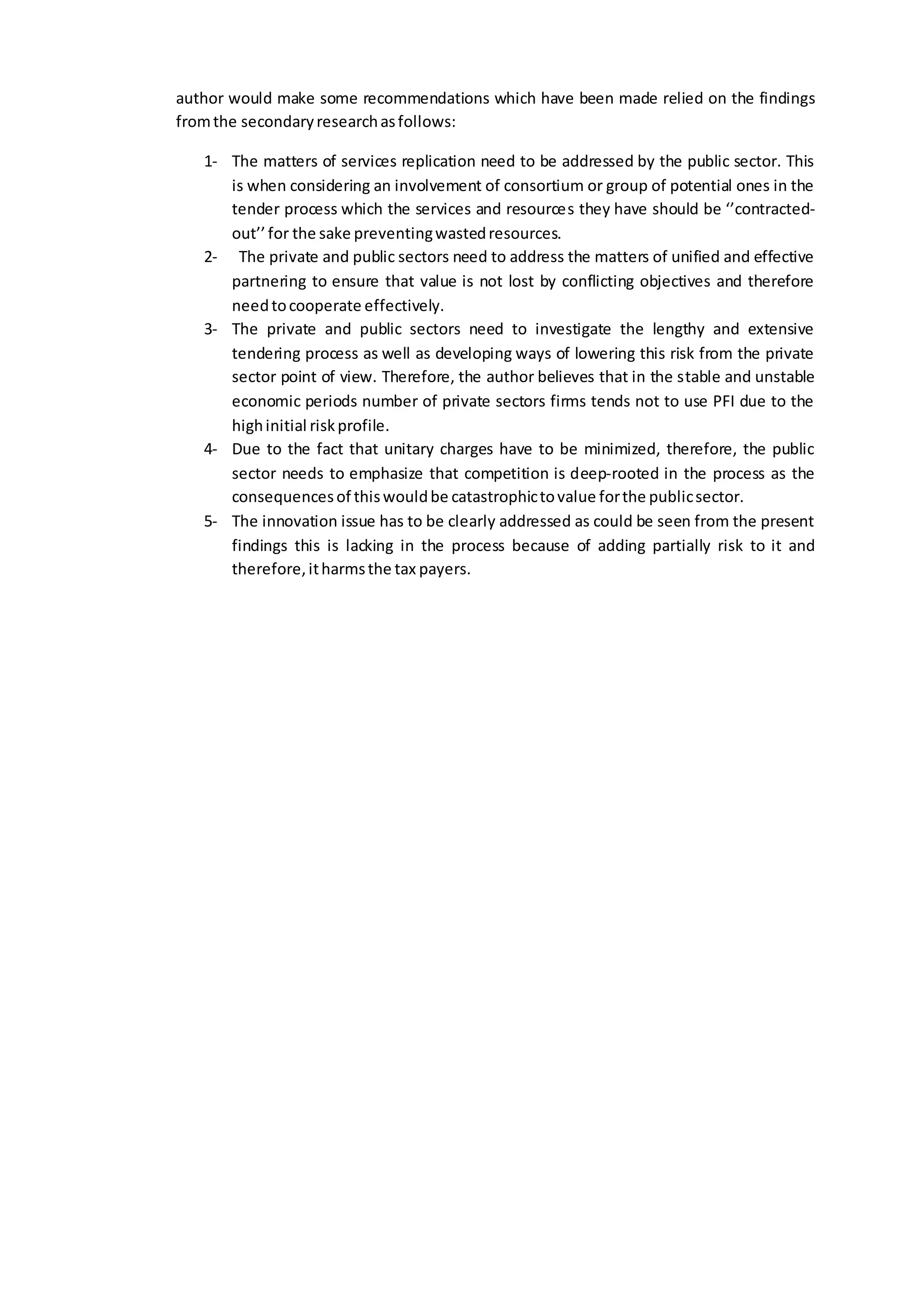 author would make some recommendations which have been made relied on the findings
fromthe secondaryresearchasfollows:
1- The matters of services replication need to be addressed by the public sector. This
is when considering an involvement of consortium or group of potential ones in the
tender process which the services and resources they have should be ‘’contracted-
out’’for the sake preventingwastedresources.
2- The private and public sectors need to address the matters of unified and effective
partnering to ensure that value is not lost by conflicting objectives and therefore
needtocooperate effectively.
3- The private and public sectors need to investigate the lengthy and extensive
tendering process as well as developing ways of lowering this risk from the private
sector point of view. Therefore, the author believes that in the stable and unstable
economic periods number of private sectors firms tends not to use PFI due to the
highinitial riskprofile.
4- Due to the fact that unitary charges have to be minimized, therefore, the public
sector needs to emphasize that competition is deep-rooted in the process as the
consequencesof thiswouldbe catastrophictovalue forthe publicsector.
5- The innovation issue has to be clearly addressed as could be seen from the present
findings this is lacking in the process because of adding partially risk to it and
therefore,itharmsthe tax payers.
 