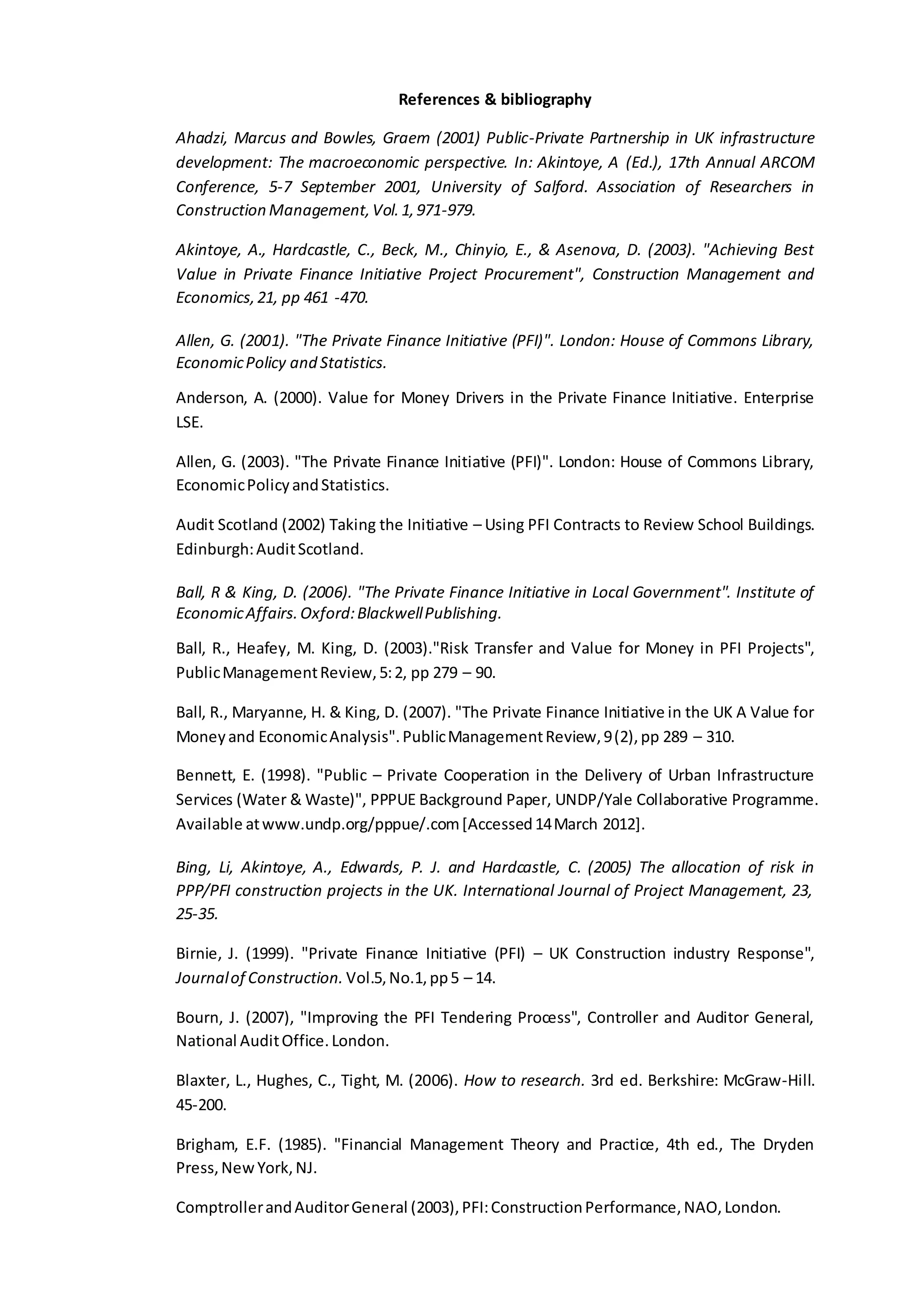 References & bibliography
Ahadzi, Marcus and Bowles, Graem (2001) Public-Private Partnership in UK infrastructure
development: The macroeconomic perspective. In: Akintoye, A (Ed.), 17th Annual ARCOM
Conference, 5-7 September 2001, University of Salford. Association of Researchers in
Construction Management,Vol.1,971-979.
Akintoye, A., Hardcastle, C., Beck, M., Chinyio, E., & Asenova, D. (2003). "Achieving Best
Value in Private Finance Initiative Project Procurement", Construction Management and
Economics,21, pp 461 -470.
Allen, G. (2001). "The Private Finance Initiative (PFI)". London: House of Commons Library,
EconomicPolicy and Statistics.
Anderson, A. (2000). Value for Money Drivers in the Private Finance Initiative. Enterprise
LSE.
Allen, G. (2003). "The Private Finance Initiative (PFI)". London: House of Commons Library,
EconomicPolicyandStatistics.
Audit Scotland (2002) Taking the Initiative – Using PFI Contracts to Review School Buildings.
Edinburgh:AuditScotland.
Ball, R & King, D. (2006). "The Private Finance Initiative in Local Government". Institute of
EconomicAffairs.Oxford:BlackwellPublishing.
Ball, R., Heafey, M. King, D. (2003)."Risk Transfer and Value for Money in PFI Projects",
PublicManagementReview,5:2, pp 279 – 90.
Ball, R., Maryanne, H. & King, D. (2007). "The Private Finance Initiative in the UK A Value for
Moneyand EconomicAnalysis".PublicManagementReview,9(2),pp 289 – 310.
Bennett, E. (1998). "Public – Private Cooperation in the Delivery of Urban Infrastructure
Services (Water & Waste)", PPPUE Background Paper, UNDP/Yale Collaborative Programme.
Available atwww.undp.org/pppue/.com[Accessed14March 2012].
Bing, Li, Akintoye, A., Edwards, P. J. and Hardcastle, C. (2005) The allocation of risk in
PPP/PFI construction projects in the UK. International Journal of Project Management, 23,
25-35.
Birnie, J. (1999). "Private Finance Initiative (PFI) – UK Construction industry Response",
Journalof Construction. Vol.5,No.1,pp5 – 14.
Bourn, J. (2007), "Improving the PFI Tendering Process", Controller and Auditor General,
National AuditOffice.London.
Blaxter, L., Hughes, C., Tight, M. (2006). How to research. 3rd ed. Berkshire: McGraw-Hill.
45-200.
Brigham, E.F. (1985). "Financial Management Theory and Practice, 4th ed., The Dryden
Press,NewYork,NJ.
ComptrollerandAuditorGeneral (2003),PFI:ConstructionPerformance,NAO,London.
 