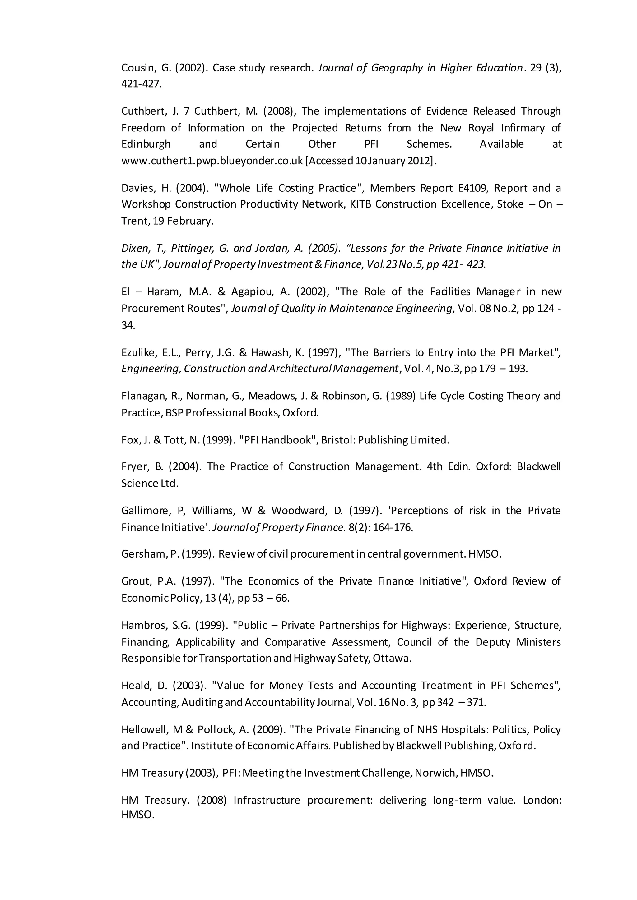 Cousin, G. (2002). Case study research. Journal of Geography in Higher Education. 29 (3),
421-427.
Cuthbert, J. 7 Cuthbert, M. (2008), The implementations of Evidence Released Through
Freedom of Information on the Projected Returns from the New Royal Infirmary of
Edinburgh and Certain Other PFI Schemes. Available at
www.cuthert1.pwp.blueyonder.co.uk[Accessed10January2012].
Davies, H. (2004). "Whole Life Costing Practice", Members Report E4109, Report and a
Workshop Construction Productivity Network, KITB Construction Excellence, Stoke – On –
Trent,19 February.
Dixen, T., Pittinger, G. and Jordan, A. (2005). “Lessons for the Private Finance Initiative in
the UK",Journalof PropertyInvestment&Finance,Vol.23No.5,pp 421- 423.
El – Haram, M.A. & Agapiou, A. (2002), "The Role of the Facilities Manager in new
Procurement Routes", Journal of Quality in Maintenance Engineering, Vol. 08 No.2, pp 124 -
34.
Ezulike, E.L., Perry, J.G. & Hawash, K. (1997), "The Barriers to Entry into the PFI Market",
Engineering,Construction and ArchitecturalManagement,Vol.4,No.3,pp179 – 193.
Flanagan, R., Norman, G., Meadows, J. & Robinson, G. (1989) Life Cycle Costing Theory and
Practice,BSPProfessional Books,Oxford.
Fox,J. & Tott, N.(1999). "PFIHandbook",Bristol:PublishingLimited.
Fryer, B. (2004). The Practice of Construction Management. 4th Edin. Oxford: Blackwell
Science Ltd.
Gallimore, P, Williams, W & Woodward, D. (1997). 'Perceptions of risk in the Private
Finance Initiative'. Journalof Property Finance. 8(2):164-176.
Gersham,P.(1999). Reviewof civil procurementincentral government.HMSO.
Grout, P.A. (1997). "The Economics of the Private Finance Initiative", Oxford Review of
EconomicPolicy,13 (4), pp53 – 66.
Hambros, S.G. (1999). "Public – Private Partnerships for Highways: Experience, Structure,
Financing, Applicability and Comparative Assessment, Council of the Deputy Ministers
Responsible forTransportationandHighwaySafety,Ottawa.
Heald, D. (2003). "Value for Money Tests and Accounting Treatment in PFI Schemes",
Accounting,AuditingandAccountabilityJournal,Vol.16No.3, pp342 – 371.
Hellowell, M & Pollock, A. (2009). "The Private Financing of NHS Hospitals: Politics, Policy
and Practice".Institute of EconomicAffairs.PublishedbyBlackwell Publishing,Oxford.
HM Treasury(2003), PFI:Meetingthe InvestmentChallenge,Norwich,HMSO.
HM Treasury. (2008) Infrastructure procurement: delivering long-term value. London:
HMSO.
 