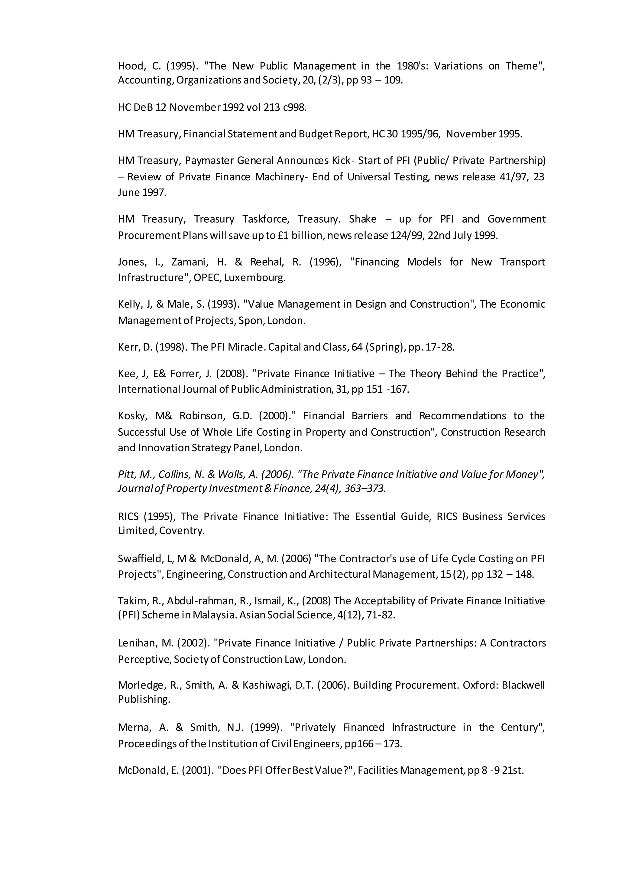 Hood, C. (1995). "The New Public Management in the 1980's: Variations on Theme",
Accounting,OrganizationsandSociety,20,(2/3),pp 93 – 109.
HC DeB 12 November1992 vol 213 c998.
HM Treasury,Financial StatementandBudgetReport,HC30 1995/96, November1995.
HM Treasury, Paymaster General Announces Kick- Start of PFI (Public/ Private Partnership)
– Review of Private Finance Machinery- End of Universal Testing, news release 41/97, 23
June 1997.
HM Treasury, Treasury Taskforce, Treasury. Shake – up for PFI and Government
ProcurementPlanswillsave upto£1 billion,newsrelease 124/99, 22nd July1999.
Jones, I., Zamani, H. & Reehal, R. (1996), "Financing Models for New Transport
Infrastructure", OPEC,Luxembourg.
Kelly, J, & Male, S. (1993). "Value Management in Design and Construction", The Economic
Managementof Projects,Spon,London.
Kerr,D. (1998). The PFI Miracle.Capital andClass,64 (Spring),pp.17-28.
Kee, J, E& Forrer, J. (2008). "Private Finance Initiative – The Theory Behind the Practice",
International Journal of PublicAdministration,31,pp 151 -167.
Kosky, M& Robinson, G.D. (2000)." Financial Barriers and Recommendations to the
Successful Use of Whole Life Costing in Property and Construction", Construction Research
and InnovationStrategyPanel,London.
Pitt, M., Collins, N. & Walls, A. (2006). "The Private Finance Initiative and Value for Money",
Journalof PropertyInvestment&Finance,24(4), 363–373.
RICS (1995), The Private Finance Initiative: The Essential Guide, RICS Business Services
Limited,Coventry.
Swaffield, L, M& McDonald, A, M. (2006) "The Contractor's use of Life Cycle Costing on PFI
Projects",Engineering,ConstructionandArchitectural Management,15(2), pp 132 – 148.
Takim, R., Abdul-rahman, R., Ismail, K., (2008) The Acceptability of Private Finance Initiative
(PFI) Scheme inMalaysia.AsianSocial Science,4(12),71-82.
Lenihan, M. (2002). "Private Finance Initiative / Public Private Partnerships: A Contractors
Perceptive,Societyof ConstructionLaw,London.
Morledge, R., Smith, A. & Kashiwagi, D.T. (2006). Building Procurement. Oxford: Blackwell
Publishing.
Merna, A. & Smith, N.J. (1999). "Privately Financed Infrastructure in the Century",
Proceedings of the Institutionof CivilEngineers,pp166– 173.
McDonald,E. (2001). "DoesPFI OfferBestValue?",FacilitiesManagement,pp8 -9 21st.
 