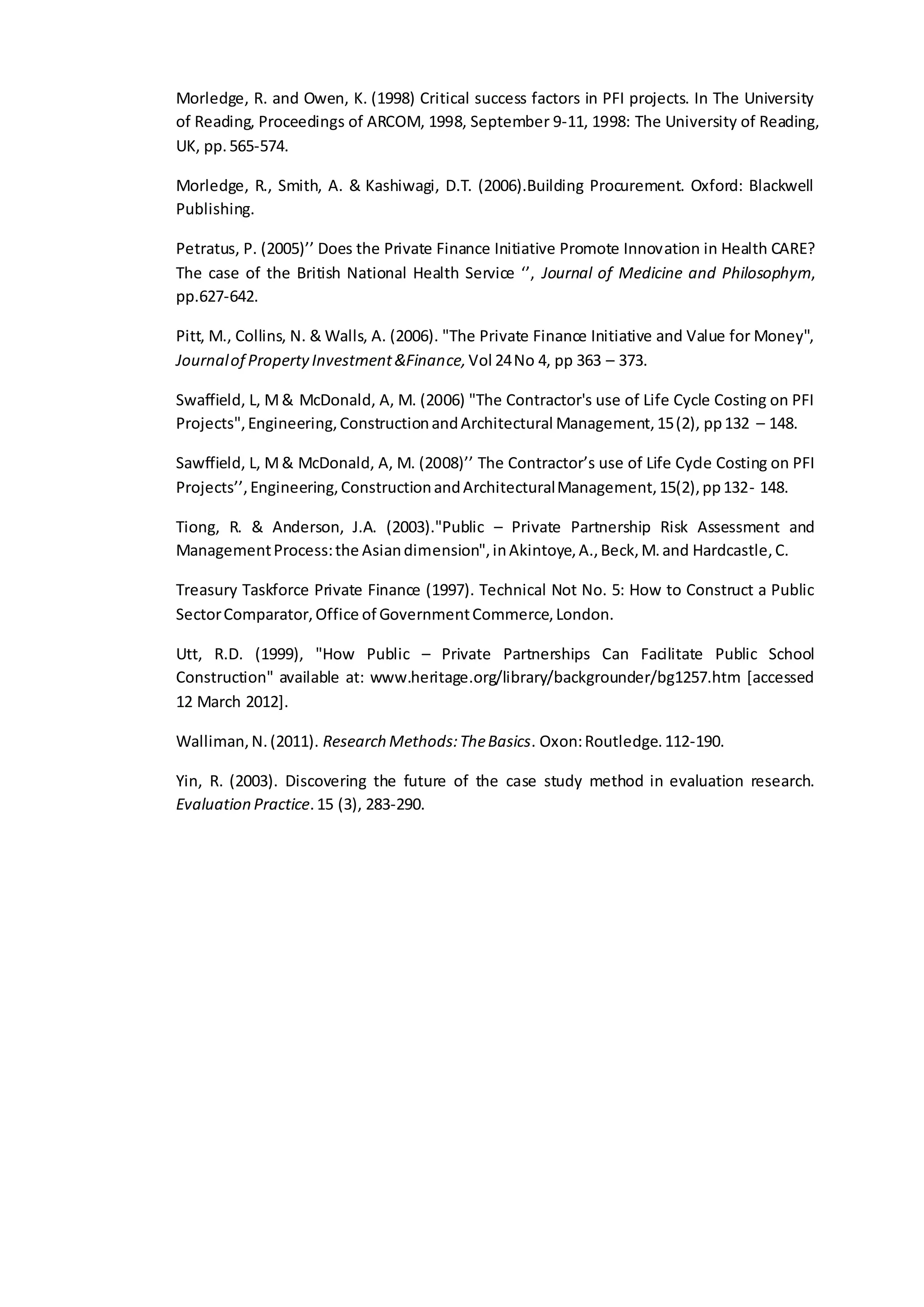 Morledge, R. and Owen, K. (1998) Critical success factors in PFI projects. In The University
of Reading, Proceedings of ARCOM, 1998, September 9-11, 1998: The University of Reading,
UK, pp.565-574.
Morledge, R., Smith, A. & Kashiwagi, D.T. (2006).Building Procurement. Oxford: Blackwell
Publishing.
Petratus, P. (2005)’’ Does the Private Finance Initiative Promote Innovation in Health CARE?
The case of the British National Health Service ‘’, Journal of Medicine and Philosophym,
pp.627-642.
Pitt, M., Collins, N. & Walls, A. (2006). "The Private Finance Initiative and Value for Money",
Journalof PropertyInvestment&Finance,Vol 24No 4, pp 363 – 373.
Swaffield, L, M& McDonald, A, M. (2006) "The Contractor's use of Life Cycle Costing on PFI
Projects",Engineering,ConstructionandArchitectural Management,15(2), pp132 – 148.
Sawffield, L, M& McDonald, A, M. (2008)’’ The Contractor’s use of Life Cycle Costing on PFI
Projects’’,Engineering,ConstructionandArchitecturalManagement,15(2),pp132- 148.
Tiong, R. & Anderson, J.A. (2003)."Public – Private Partnership Risk Assessment and
ManagementProcess:the Asiandimension",inAkintoye,A.,Beck,M.and Hardcastle,C.
Treasury Taskforce Private Finance (1997). Technical Not No. 5: How to Construct a Public
SectorComparator,Office of GovernmentCommerce,London.
Utt, R.D. (1999), "How Public – Private Partnerships Can Facilitate Public School
Construction" available at: www.heritage.org/library/backgrounder/bg1257.htm [accessed
12 March 2012].
Walliman,N.(2011). Research Methods:TheBasics. Oxon:Routledge.112-190.
Yin, R. (2003). Discovering the future of the case study method in evaluation research.
Evaluation Practice.15 (3), 283-290.
 