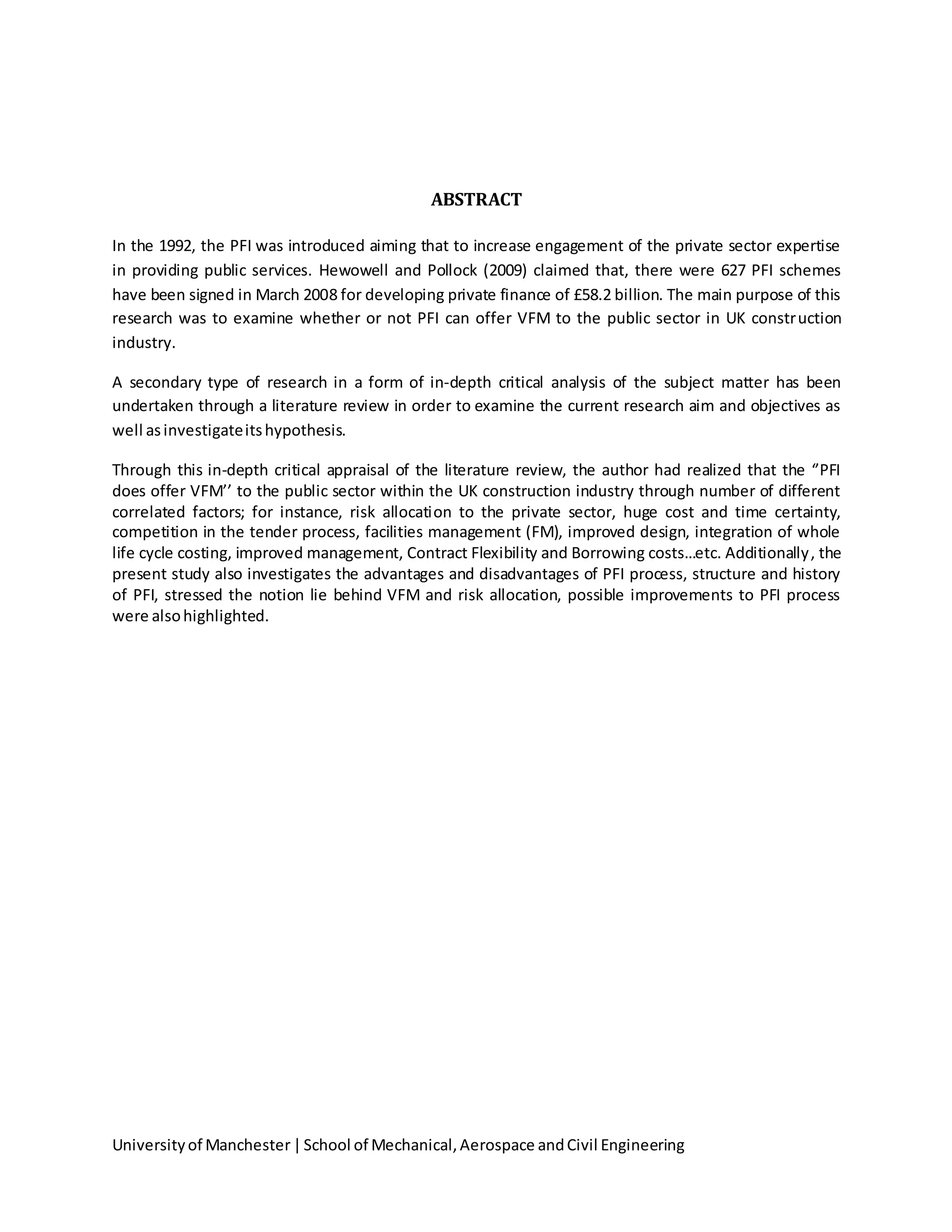 Universityof Manchester|School of Mechanical,Aerospace andCivil Engineering
ABSTRACT
In the 1992, the PFI was introduced aiming that to increase engagement of the private sector expertise
in providing public services. Hewowell and Pollock (2009) claimed that, there were 627 PFI schemes
have been signed in March 2008 for developing private finance of £58.2 billion. The main purpose of this
research was to examine whether or not PFI can offer VFM to the public sector in UK construction
industry.
A secondary type of research in a form of in-depth critical analysis of the subject matter has been
undertaken through a literature review in order to examine the current research aim and objectives as
well asinvestigateitshypothesis.
Through this in-depth critical appraisal of the literature review, the author had realized that the ‘’PFI
does offer VFM’’ to the public sector within the UK construction industry through number of different
correlated factors; for instance, risk allocation to the private sector, huge cost and time certainty,
competition in the tender process, facilities management (FM), improved design, integration of whole
life cycle costing, improved management, Contract Flexibility and Borrowing costs…etc. Additionally, the
present study also investigates the advantages and disadvantages of PFI process, structure and history
of PFI, stressed the notion lie behind VFM and risk allocation, possible improvements to PFI process
were alsohighlighted.
 