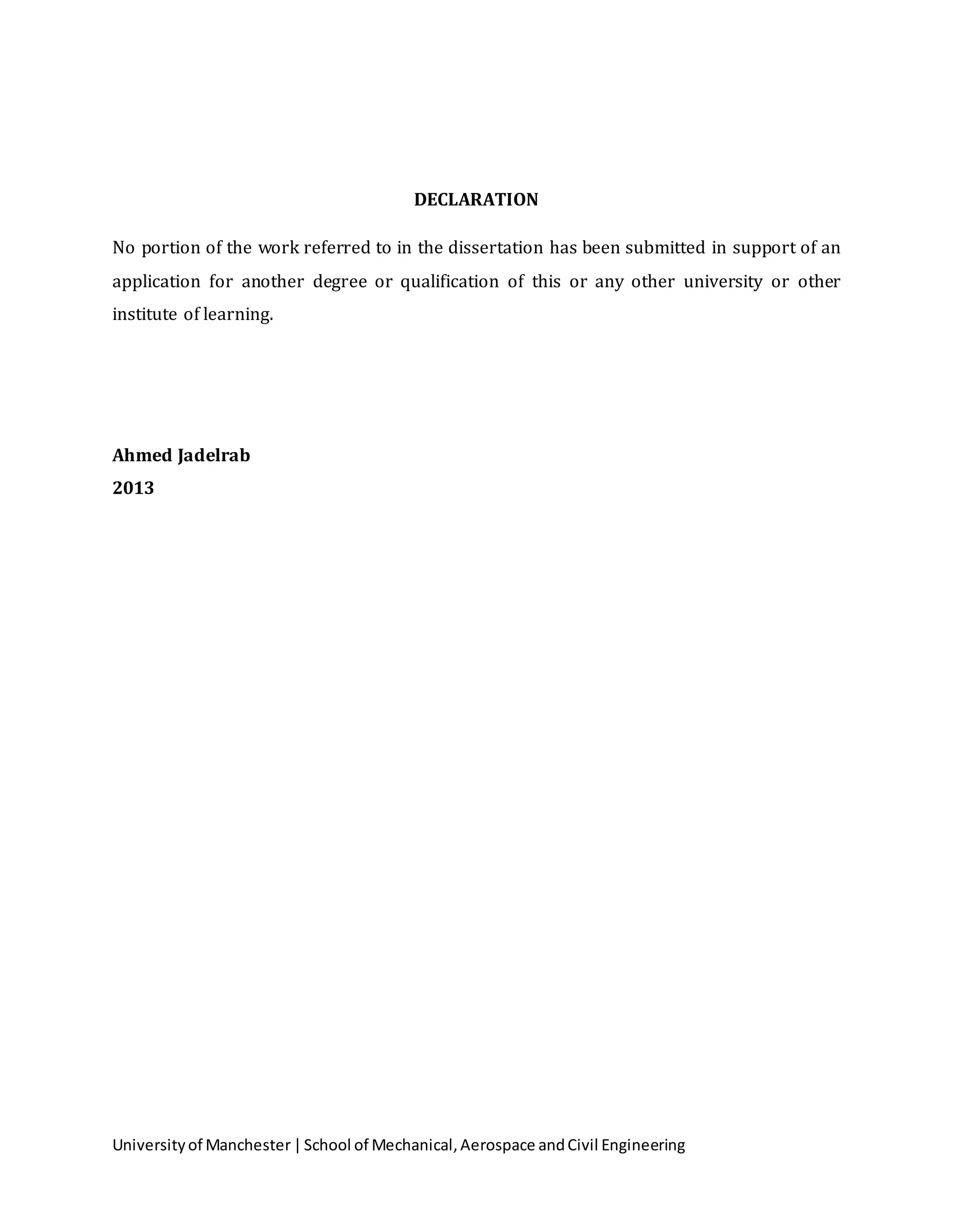 Universityof Manchester|School of Mechanical,Aerospace andCivil Engineering
DECLARATION
No portion of the work referred to in the dissertation has been submitted in support of an
application for another degree or qualification of this or any other university or other
institute of learning.
Ahmed Jadelrab
2013
 
