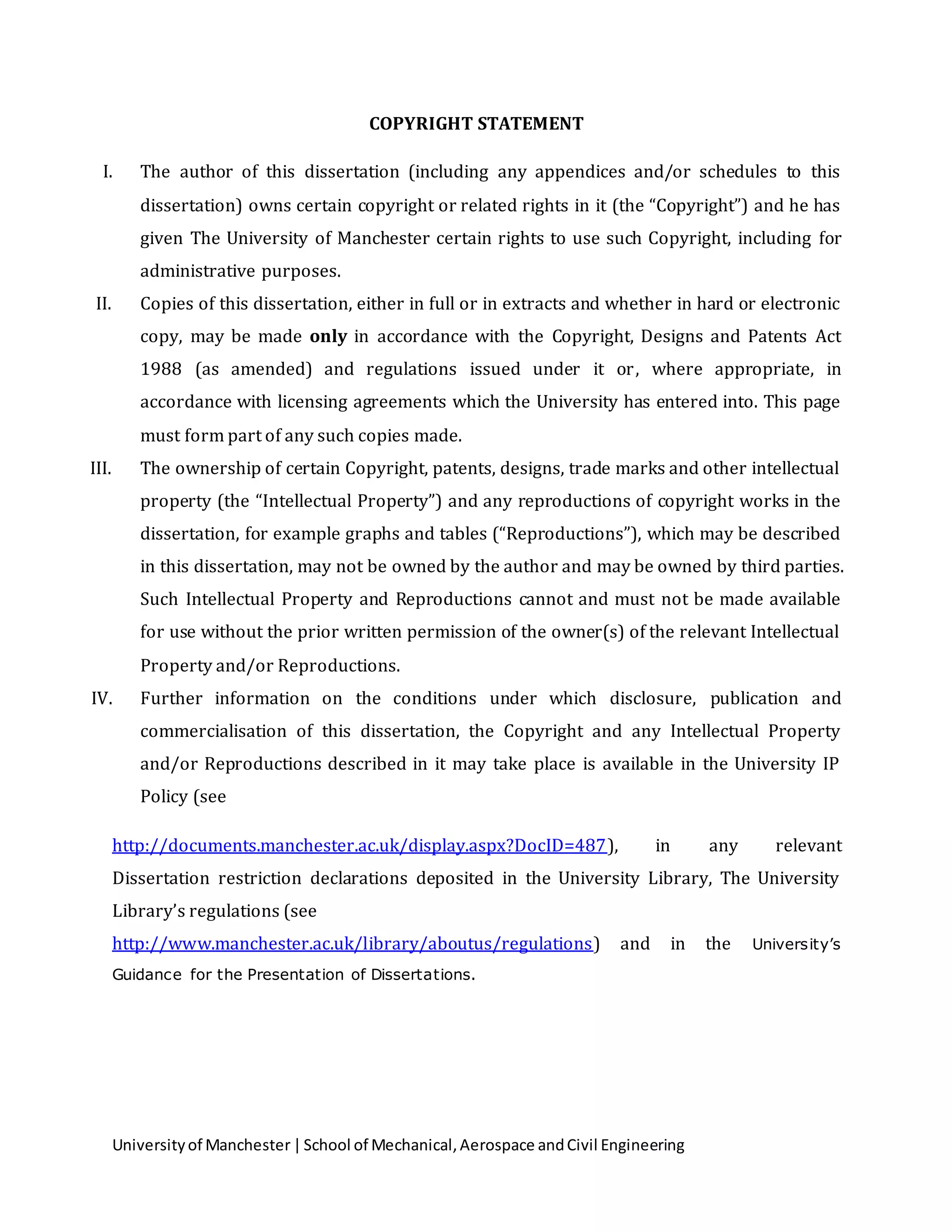 Universityof Manchester|School of Mechanical,Aerospace andCivil Engineering
COPYRIGHT STATEMENT
I. The author of this dissertation (including any appendices and/or schedules to this
dissertation) owns certain copyright or related rights in it (the “Copyright”) and he has
given The University of Manchester certain rights to use such Copyright, including for
administrative purposes.
II. Copies of this dissertation, either in full or in extracts and whether in hard or electronic
copy, may be made only in accordance with the Copyright, Designs and Patents Act
1988 (as amended) and regulations issued under it or, where appropriate, in
accordance with licensing agreements which the University has entered into. This page
must form part of any such copies made.
III. The ownership of certain Copyright, patents, designs, trade marks and other intellectual
property (the “Intellectual Property”) and any reproductions of copyright works in the
dissertation, for example graphs and tables (“Reproductions”), which may be described
in this dissertation, may not be owned by the author and may be owned by third parties.
Such Intellectual Property and Reproductions cannot and must not be made available
for use without the prior written permission of the owner(s) of the relevant Intellectual
Property and/or Reproductions.
IV. Further information on the conditions under which disclosure, publication and
commercialisation of this dissertation, the Copyright and any Intellectual Property
and/or Reproductions described in it may take place is available in the University IP
Policy (see
http://documents.manchester.ac.uk/display.aspx?DocID=487), in any relevant
Dissertation restriction declarations deposited in the University Library, The University
Library’s regulations (see
http://www.manchester.ac.uk/library/aboutus/regulations) and in the University’s
Guidance for the Presentation of Dissertations.
 
