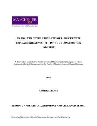 Universityof Manchester|School of Mechanical,Aerospace andCivil Engineering
AN ANALYSIS OF THE USEFULNESS OF PUBLIC PRIVATE
FINANACE INITIATIVES (PFI) IN THE UK CONSTRUCTION
INDUSTRY
A dissertation submitted to The University of Manchester for the degree of MSc in
Engineering Project Management in the Faculty of Engineering and Physical Sciences
2013
AHMED JADELRAB
SCHOOL OF MECHANICAL, AEROSPACE AND CIVIL ENGINEERING
 