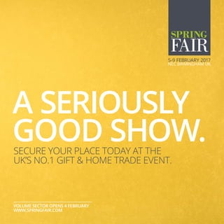 A SERIOUSLY
GOOD SHOW.
VOLUME SECTOR OPENS 4 FEBRUARY
WWW.SPRINGFAIR.COM
SECURE YOUR PLACE TODAY AT THE
UK’S NO.1 GIFT & HOME TRADE EVENT.
 