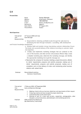 Page1 / 3 –CV,
Ayman Mortada
C.V
Personal Data
Name: Ayman Mortada
Address: Saudi Arabia - Dammam
Mobile: +966 546947525
E-mail: Aymon_mor@yahoo.com
Nationality: Egyptian
Date of Birth: 07. August 1971
Placeof Born: Kuwait
Work Experience
Time period 11th January 2009 until now
Title Sales Manager
Responsibilities
 Responsible for obtaining profitable results through the sales team by
Developing the team through motivation, counselling, skills development
and Product knowledge development.
 Develop, Build and maintain strong, long-lasting customer relationships Ensure
The timely and successful delivery of the solutions according to customer needs
and objectives.
 Creates and implements marketing strategies that are cantered on the
core of the business and what services and products offered. Helps create
a detailed marketing plan, determine the marketing message, and identify
the appropriate marketing mix to get the message out.
 Represents the company for business meetings, project discussions, attends
to clients’ requirements, prepares and submits proposals, making sure of
clients’ requirements, prepares and submits proposals, making sure of
completion and on time delivery of orders and maintaining active business
relations with valued clients.
Employer Wosool Advertising Corp.
Dammam / Saudi Arabia
Time period 1stFebruary 2004 –10thSeptember2008
Title Sales and Operation Manager
Responsibilities
• Meeting clients to discuss business objectives and requirements of their request
• Producing creative and new concepts for proper advertising
• Contributing ideas to the overall brief
• Working as part of a team with printers, copywriters, photographers, other
designers, account executives, web developers and marketing specialists
Employer AFAQ Company for Advertising
Abo Meshmasha,Tripoli/Libya
 