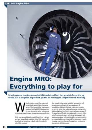 W
hile forecasters predict that engines will
remain the largest and fastest-growing
sector of the commercial jet maintenance,
repair and overhaul (MRO) business over
the next decade, the market is becoming
increasingly competitive and its dynamics more complicated.
OEMs have targeted the aftermarket for well over a decade
and have captured a large portion of the MRO business.This
trend looks set to continue and will make life harder for
other MRO providers.
Over-capacity in the market has led to bankruptcies, and
some observers believe it will generate a wave of
consolidation.Adding to the issue, engines are remaining
on-wing for longer, thus reducing the number of shop visits.
Additionally, the price of fuel is lowering the average age of
the global aircraft fleet by forcing the early retirement of less
fuel-efficient aircraft. Many such aircraft are equipped with
relatively young and well-maintained key components, which
are more valuable once dismantled.This has created a supply
of surplus engines and parts, offering airlines an attractive
alternative to MRO shop visits.
afm • Issue 81 – November–December • www.afm.aero
FLEET OPS: Engine MRO
24
Peter Donaldson examines the engine MRO market and finds that growth is forecast to lag
behind that of the global engine fleet, yet this has not stopped competition from mounting.
Engine MRO:
Everything to play for
 