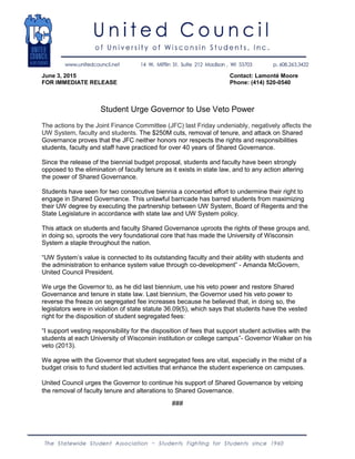 June 3, 2015 Contact: Lamonté Moore
FOR IMMEDIATE RELEASE Phone: (414) 520-0540
Student Urge Governor to Use Veto Power
The actions by the Joint Finance Committee (JFC) last Friday undeniably, negatively affects the
UW System, faculty and students. The $250M cuts, removal of tenure, and attack on Shared
Governance proves that the JFC neither honors nor respects the rights and responsibilities
students, faculty and staff have practiced for over 40 years of Shared Governance.
Since the release of the biennial budget proposal, students and faculty have been strongly
opposed to the elimination of faculty tenure as it exists in state law, and to any action altering
the power of Shared Governance.
Students have seen for two consecutive biennia a concerted effort to undermine their right to
engage in Shared Governance. This unlawful barricade has barred students from maximizing
their UW degree by executing the partnership between UW System, Board of Regents and the
State Legislature in accordance with state law and UW System policy.
This attack on students and faculty Shared Governance uproots the rights of these groups and,
in doing so, uproots the very foundational core that has made the University of Wisconsin
System a staple throughout the nation.
“UW System’s value is connected to its outstanding faculty and their ability with students and
the administration to enhance system value through co-development” - Amanda McGovern,
United Council President.
We urge the Governor to, as he did last biennium, use his veto power and restore Shared
Governance and tenure in state law. Last biennium, the Governor used his veto power to
reverse the freeze on segregated fee increases because he believed that, in doing so, the
legislators were in violation of state statute 36.09(5), which says that students have the vested
right for the disposition of student segregated fees:
“I support vesting responsibility for the disposition of fees that support student activities with the
students at each University of Wisconsin institution or college campus”- Governor Walker on his
veto (2013).
We agree with the Governor that student segregated fees are vital, especially in the midst of a
budget crisis to fund student led activities that enhance the student experience on campuses.
United Council urges the Governor to continue his support of Shared Governance by vetoing
the removal of faculty tenure and alterations to Shared Governance.
###
 