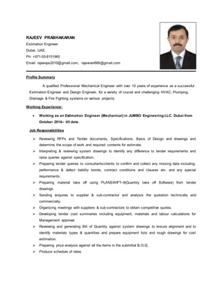 RAJEEV PRABHAKARAN
Estimation Engineer
Dubai, UAE.
Ph: +971-55-8151965
Email: rajeevps2010@gmail.com, rajevnair666@gmail.com
Profile Summary
A qualified Professional Mechanical Engineer with over 10 years of experience as a successful
Estimation Engineer and Design Engineer, for a variety of crucial and challenging HVAC, Plumping,
Drainage & Fire Fighting systems on various projects.
Working Experience:
 Working as an Estimation Engineer (Mechanical) in JUMBO Engineering LLC. Dubai from
October 2014-- till date.
Job Responsibilities
 Reviewing RFPs and Tender documents, Specifications, Basis of Design and drawings and
determine the scope of work and required contents for estimate.
 Interpreting & reviewing system drawings to identify any difference to tender requirements and
raise queries against specification.
 Preparing tender queries to consultants/clients to confirm and collect any missing data including;
performance & defect liability bonds, contract conditions and clauses etc. and any special
requirements.
 Preparing material take off using PLANSWIFT–9(Quantity take off Software) from tender
drawings.
 Sending enquires to supplier & sub-contractor and analysis the quotation technically and
commercially.
 Organizing meetings with suppliers & sub-contractors to obtain competitive quotes.
 Developing tender cost summaries including equipment, materials and labour calculations for
Management approval.
 Reviewing and generating Bill of Quantity against system drawings to ensure alignment and to
identify materials types & quantities and prepare equipment lists and rough drawings for cost
estimation.
 Preparing price analysis against all the items in the submittal B.O.Q.
 Produce schedule of rates.
 