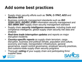 @scguydan
Add some best practices
• Supply chain security efforts such as TAPA, C-TPAT, AEO and
Maritime ISPS
• Business continuity management standards such as ISO
22301:2012, ISO/IEC 27001 information security management and
ISO 28000 2007 supply chain security management standard
• Supply chain security intelligence resources, including trade and
compliance intelligence, global supply chain security risk data and
analysis
• Real-time trade interruption updates and reports on major
disruption incidents
• Country-specific reports on supply chain terrorism, cargo
disruption, business and political climate, population and culture,
economy and trade, transportation infrastructure, general
governance, export control governance, employer security practices,
and customs-trade supply chain security programs
• Thorough vetting of your supply chain and participating firms’
supplier base
 