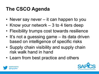 @scguydan
The CSCO Agenda
• Never say never – it can happen to you
• Know your network – 3 to 4 tiers deep
• Flexibility trumps cost towards resilience
• It’s not a guessing game – its data driven
based on intelligence of specific risks
• Supply chain visibility and supply chain
risk walk hand in hand
• Learn from best practice and others
 