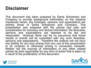 @scguydan
Disclaimer
This document has been prepared by Danie Schoeman and
Company to provide background information on the subjects
mentioned herein, the forecasts, opinions and expectations are
entirely those of Danie Schoeman and Company. This
presentation was prepared with the utmost due care and
consideration for accuracy and factual information; the forecasts,
opinions and expectations are deemed to be fair and
reasonable. However there can be no assurance that future
results or events will be consistent with any such forecasts,
opinions and expectations. Therefore the authors will not incur
any liability for any loss arising from any use of this presentation
or its contents or otherwise arising in connection herewith.
Neither will the sources of information or any other related
parties be held responsible for any form of action that is taken as
a result of the proliferation of this document.
 