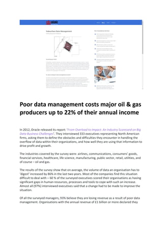 Poor data management costs major oil & gas
producers up to 22% of their annual income
In 2012, Oracle released its report: ‘From Overload to Impact: An Industry Scorecard on Big
Data Business Challenges’. They interviewed 333 executives representing North American
firms, asking them to define the obstacles and difficulties they encounter in handling the
overflow of data within their organizations, and how well they are using that information to
drive profit and growth.
The industries covered by the survey were: airlines, communications, consumers’ goods,
financial services, healthcare, life science, manufacturing, public sector, retail, utilities, and
of course – oil and gas.
The results of the survey show that on average, the volume of data an organisation has to
‘digest’ increased by 86% in the last two years. Most of the companies find this situation
difficult to deal with – 60 % of the surveyed executives scored their organisations as having
significant gaps in human resources, processes and tools to cope with such an increase.
Almost all (97%) interviewed executives said that a change had to be made to improve the
situation.
Of all the surveyed managers, 93% believe they are losing revenue as a result of poor data
management. Organisations with the annual revenue of £1 billion or more declared they
 
