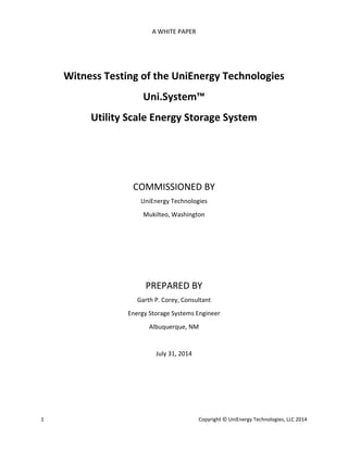 A WHITE PAPER 
Witness Testing of the UniEnergy Technologies 
Uni.System™ 
Utility Scale Energy Storage System 
COMMISSIONED BY 
UniEnergy Technologies 
Mukilteo, Washington 
PREPARED BY 
Garth P. Corey, Consultant 
Energy Storage Systems Engineer 
Albuquerque, NM 
July 31, 2014 
1 Copyright © UniEnergy Technologies, LLC 2014 
 