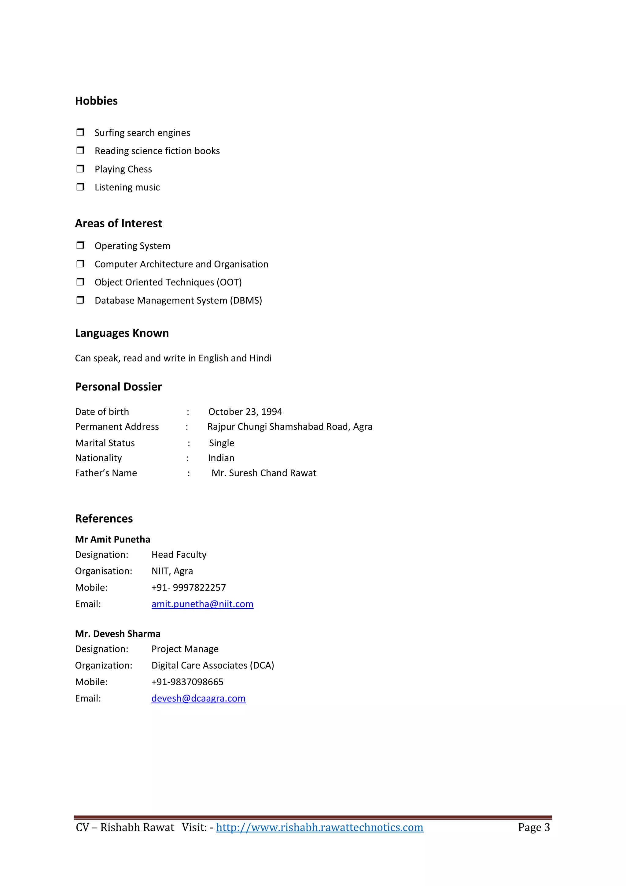CV – Rishabh Rawat Visit: - http://www.rishabh.rawattechnotics.com Page 3
Hobbies
 Surfing search engines
 Reading science fiction books
 Playing Chess
 Listening music
Areas of Interest
 Operating System
 Computer Architecture and Organisation
 Object Oriented Techniques (OOT)
 Database Management System (DBMS)
Languages Known
Can speak, read and write in English and Hindi
Personal Dossier
Date of birth : October 23, 1994
Permanent Address : Rajpur Chungi Shamshabad Road, Agra
Marital Status : Single
Nationality : Indian
Father’s Name : Mr. Suresh Chand Rawat
References
Mr Amit Punetha
Designation: Head Faculty
Organisation: NIIT, Agra
Mobile: +91- 9997822257
Email: amit.punetha@niit.com
Mr. Devesh Sharma
Designation: Project Manage
Organization: Digital Care Associates (DCA)
Mobile: +91-9837098665
Email: devesh@dcaagra.com
 