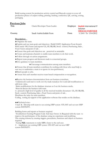 Build routing system for production activity control and Barcode system to cover all
production phases of carpets tufting, printing, backing, confection, QC, carving, sewing,
packaging
Previous Jobs
Title Oracle Developer Team Leader. Employer Keylink International IT
Solution
ORACLE PARTNER
Country Saudi Arabia/Jeddah From From 9/2009 To 15-8-2012
Description:
♣ Organize the team.
♣Explain and use team goals and objectives ( Build E.R.P) Application From Scratch
With oracle 10G Forms and reports GL,AP,AR,HR, Stock control, Purchasing, Sales ,
Fixed Assets and point of sale .
♣ Ensure that goals and objectives are perceived as attainable.
♣ Create and maintain channels to enable team members to do their work.
♣ Follow through on action assignments.
♣ Report team progress and decisions made to concerned groups.
♣Give guidance to team members.
♣ Encourage communication among team members.
♣ Ensure that all team members contribute; by working with those who need help (a
sure way to undermine a team is to ignore its non-performers).
♣Match people to jobs.
♣ Assure that each member receives team based compensation or recognition.
♣Receive the business documentation from our business consultant,
Understood it and start to work on it by made reanalyze for it and add modifications to
add more value,
Made modifications for the database structure as I see the business needs,
Share & discuss the business with team
to proceed a high level of quality in all the received modules document GL,AP,AR,HR,
Stock control, Purchasing, Sales , Fixed Assets and point of sale ,
Distribute the tasks for team members
Coding, testing, & support of the application software that resides on the database.
♣♣Technical wise:-
1-lead & Develop with team in our existing ERP system ATLAST and our new ERP
system INFINITY.
Building forms and reports as business required.
Troubleshoot Existing Program Code And trace Errors As Required with the team to
improve the performance of the database using my experience and modifying
The existing schema by creating triggers, procedures, functions and objects as business
required.
Tuning SQL statements to make I.O is faster to the end user.
2 - Implement our existing ERP system ATLAST and our new ERP
system INFINITY.
 
