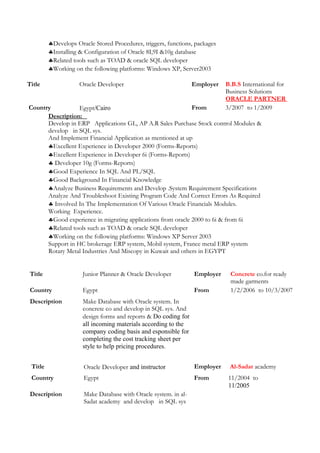 ♣Develops Oracle Stored Procedures, triggers, functions, packages
♣Installing & Configuration of Oracle 8I,9I &10g database
♣Related tools such as TOAD & oracle SQL developer
♣Working on the following platforms: Windows XP, Server2003
Title Oracle Developer Employer B.B.S International for
Business Solutions
ORACLE PARTNER
Country Egypt/Cairo From 3/2007 to 1/2009
Description:
Develop in ERP Applications GL, AP A.R Sales Purchase Stock control Modules &
develop in SQL sys.
And Implement Financial Application as mentioned at up
♣Excellent Experience in Developer 2000 (Forms-Reports)
♣Excellent Experience in Developer 6i (Forms-Reports)
♣ Developer 10g (Forms-Reports)
♣Good Experience In SQL And PL/SQL
♣Good Background In Financial Knowledge
♣Analyze Business Requirements and Develop .System Requirement Specifications
Analyze And Troubleshoot Existing Program Code And Correct Errors As Required
♣ Involved In The Implementation Of Various Oracle Financials Modules.
Working Experience.
♣Good experience in migrating applications from oracle 2000 to 6i & from 6i
♣Related tools such as TOAD & oracle SQL developer
♣Working on the following platforms: Windows XP Server 2003
Support in HC brokerage ERP system, Mobil system, France metal ERP system
Rotary Metal Industries And Miscopy in Kuwait and others in EGYPT
Title Junior Planner & Oracle Developer Employer Concrete co.for ready
made garments
Country Egypt From 1/2/2006 to 10/3/2007
Description Make Database with Oracle system. In
concrete co and develop in SQL sys. And
design forms and reports & Do coding for
all incoming materials according to the
company coding basis and esponsible for
completing the cost tracking sheet per
style to help pricing procedures.
Title Oracle Developer and instructor Employer Al-Sadat academy
Country Egypt From 11/2004 to
11/2005
Description Make Database with Oracle system. in al-
Sadat academy and develop in SQL sys
 