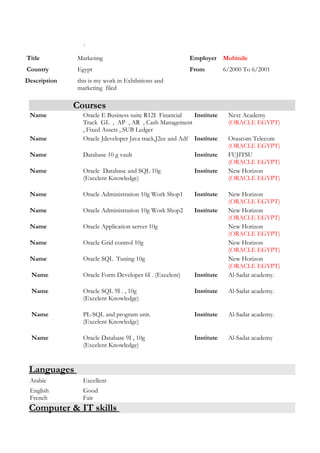 .
Courses
Name Oracle E Business suite R12I Financial
Track GL , AP , AR , Cash Management
, Fixed Assets , SUB Ledger
Institute Next Academy
(ORACLE EGYPT)
Name Oracle Jdeveloper Java track,J2ee and Adf Institute Orascom Telecom
(ORACLE EGYPT)
Name Database 10 g vault Institute FUJITSU
(ORACLE EGYPT)
Name Oracle Database and SQL 10g
(Excelent Knowledge)
Institute New Horizon
(ORACLE EGYPT)
Name Oracle Administration 10g Work Shop1 Institute New Horizon
(ORACLE EGYPT)
Name Oracle Administration 10g Work Shop2 Institute New Horizon
(ORACLE EGYPT)
Name Oracle Application server 10g New Horizon
(ORACLE EGYPT)
Name Oracle Grid control 10g New Horizon
(ORACLE EGYPT)
Name Oracle SQL Tuning 10g New Horizon
(ORACLE EGYPT)
Name Oracle Form Developer 6I . (Excelent) Institute Al-Sadat academy.
Name Oracle SQL 9I . , 10g
(Excelent Knowledge)
Institute Al-Sadat academy.
Name PL-SQL and program unit.
(Excelent Knowledge)
Institute Al-Sadat academy.
Name Oracle Database 9I , 10g
(Excelent Knowledge)
Institute Al-Sadat academy
Languages
Arabic Excellent
English
French
Good
Fair
Computer & IT skills
Title Marketing Employer Mobinile
Country Egypt From 6/2000 To 6/2001
Description this is my work in Exhibitions and
marketing filed
 