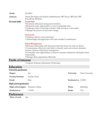 Grade Excellent
Software Oracle Developer and database administration, MS Access, MS Excel, MS
PowerPoint, Windows
Personal skills Leadership
• Generates enthusiasm among team members.
• Proactively seeks opportunities to serve in leadership roles.
• Challenges others to develop as leaders while serving as a role model.
• Manages the process of innovative change.
Teamwork
• Facilitates effective team interaction.
• Acknowledges and appreciates each team member's contributions.
Client Management
• Develops relationships with client personnel that foster ties with our clients.
• Communicates effectively with clients to identify needs and evaluate alternative
business solutions with project management.
• Continually seeks opportunities to increase customer satisfaction and deepen client
relationships.
• Manages client expectations effectively.
Fields of interests
Computer Software, Information Technology
Education
University graduation
Degree law University Tanta University
Faculty/Institute Faculty of law
Grade Pass Graduated at 5/2000
High school graduation
High school degree Thanawia Amma Name Elahmdya
Graduated at 1/1995 Grade 75%
Preferences
Place of work Any
 