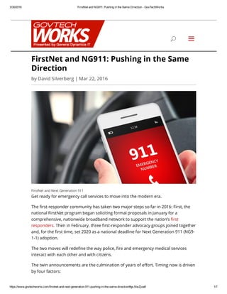 3/30/2016 FirstNet and NG911: Pushing in the Same Direction ­ GovTechWorks
https://www.govtechworks.com/firstnet­and­next­generation­911­pushing­in­the­same­direction/#gs.NwZjoa8 1/7
FirstNet and Next Generation 911
Get ready for emergency call services to move into the modern era.
The 븿듕rst-responder community has taken two major steps so far in 2016: First, the
national FirstNet program began soliciting formal proposals in January for a
comprehensive, nationwide broadband network to support the nation’s 븿듕rst
responders. Then in February, three 븿듕rst-responder advocacy groups joined together
and, for the 븿듕rst time, set 2020 as a national deadline for Next Generation 911 (NG9-
1-1) adoption.
The two moves will rede븿듕ne the way police, 븿듕re and emergency medical services
interact with each other and with citizens.
The twin announcements are the culmination of years of eￆᎉort. Timing now is driven
by four factors:
FirstNet and NG911: Pushing in the Same
Direction
by David Silverberg | Mar 22, 2016
U a
 