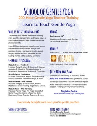 SchoolofGentleYoga200-Hour Gentle Yoga Teacher Training
Learn to Teach Gentle Yoga
SchoolofGentleYoga
www.SchoolofGentleYoga.com
Who is this training for?
This training is for anyone interested in learning
more about the transformative and healing nature of
the complete system of yoga – more than just the
physical benefits.
In our 200-hour training, we move into and beyond
the asana and incorporate the many subtle
practices of yoga – pranayama (breath), guided
imagery and visualization, meditation, sound
healing, mantra, subtle anatomy, and more.
4-Module Program
Module One ~ The Body
Includes: Body Structure & Movement, Asanas,
Assisting & Adjusting, Contraindications of
Movement, Sequencing, Anatomy & Physiology.
Module Two ~ The Breath
Includes: Pranayama, Vayus, Subtle Anatomy,
Intro to Ayurveda, Restorative Yoga, & more.
Module Three ~ The Senses
Includes: Imagery & Visualization, Mantra,
Meditation, Sound Healing, Yoga Nidra, & more.
Module Four ~ The Harmony
Includes: Karma Yoga, Yin Yoga, Specialty &
Niche Yoga, Developing a Teaching Style,
Business of Yoga, Practice Teaching, & more.
When?
Begins June 19th
Modules run Friday through Sunday,
back-to-back weekends.
Where?
The 2015 SGYTT is being held at Yoga Vista Studio.
319 E. Broadway, Vista, CA 92084
Join Now and Save
Complete 200-hr training (4 Modules): $2495
Early Bird Price: $2145 (through May 15, 2015)
Save a spot today with a $150 non-refundable deposit.
Note: All tuitions include a $150 non-refundable
deposit. Tuition payment plans are available.
Register Online
www.SchoolofGentleYoga.com/register
Every body beneﬁts from time spent in gentle practice.
Need more info?
Contact Dannette Rusnak
Email: Dannette@SchoolofGentleYoga.com
Phone: 858-692-0862
 