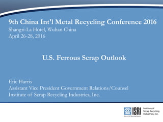9th China Int'l Metal Recycling Conference 2016
Shangri-La Hotel, Wuhan China
April 26-28, 2016
U.S. Ferrous Scrap Outlook
Eric Harris
Assistant Vice President Government Relations/Counsel
Institute of Scrap Recycling Industries, Inc.
 