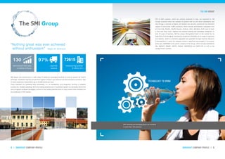 130 97% 72615
smigroup company profile I 54 I smigroup company profile
SMI designs and manufactures a wide range of bottling & packaging machines as well as systems for food &
beverage, household cleaning and personal hygiene products and chemical and pharmaceutical products, able
to meet production requirements up to 36,000 bottles per hour.
These machines are marketed both individually, i.e. as standalones, and integrated, forming a complete
turnkey line. Globally speaking, SMI is the leading manufacturer of automatic packers for secondary shrink film
and corrugated cardboard packaging, and one of the leading manufacturers of rotary stretch blow-moulders for
the production of PET bottles.
SMI’s bottling and packaging plants are installed
in more than 130 countries.
97% of SMI’s systems, which are entirely produced in Italy, are exported to 130
foreign countries where the company is present with its own direct subsidiaries and
also through a network of agents and dealers who provide commercial and technical
support to more than 5,000 customers, which include multinational companies such
as Coca-Cola, PepsiCo, Nestlé, Danone, Unilever, Inbev, Heineken, Kraft (just to name
a few) and many local, regional and national bottling and packaging companies. In
over 25 years of business, SMI has always distinguished itself on the market for its
high level of technological innovation and operative flexibility in its range of machines
and systems, which is constantly upgraded and expanded through intensive Research
& Development in which the company invests a significant percentage of its turnover
every year. SMIGROUP is the parent company of the Group, which includes subsidiaries
SMI, SMIPACK, SMIMEC, SMITEC, SMILAB, SMIENERGIA and SARCO RE, as well as the
foreign branch network.
2014 revenue from sales
in millions of Euros
exported
products
“Nothing great was ever achieved
without enthusiasm” Ralph W. Emerson
The SMI Group
TECHNOLOGY TO DRINK
The SMI group
manufacturing facilities
& offices (m²)
 