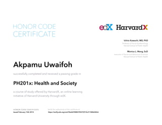 Instructor of Social and Behavioral Sciences
Harvard School of Public Health
Monica L. Wang, ScD
Professor of Social Epidemiology
Harvard School of Public Health
Ichiro Kawachi, MD, PhD
HONOR CODE CERTIFICATE Verify the authenticity of this certificate at
CERTIFICATE
HONOR CODE
Akpamu Uwaifoh
successfully completed and received a passing grade in
PH201x: Health and Society
a course of study offered by HarvardX, an online learning
initiative of Harvard University through edX.
Issued February 15th 2014 https://verify.edx.org/cert/96a0d788837f4275914c217df662bfc6
 