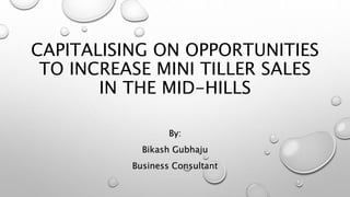 CAPITALISING ON OPPORTUNITIES
TO INCREASE MINI TILLER SALES
IN THE MID-HILLS
By:
Bikash Gubhaju
Business Consultant
 