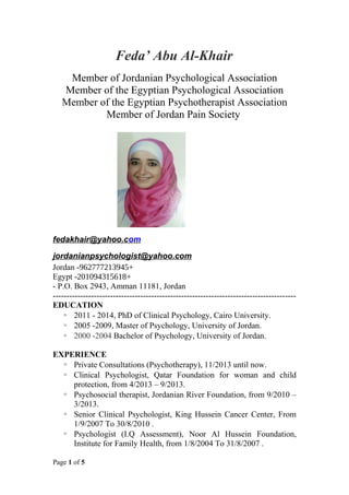 Feda’ Abu Al-Khair
Member of Jordanian Psychological Association
Member of the Egyptian Psychological Association
Member of the Egyptian Psychotherapist Association
Member of Jordan Pain Society
fedakhair@yahoo.com
jordanianpsychologist@yahoo.com
+962777213945-Jordan
+201094315618-Egypt
- P.O. Box 2943, Amman 11181, Jordan
-----------------------------------------------------------------------------------------
EDUCATION
 2011 - 2014, PhD of Clinical Psychology, Cairo University.
 2005 -2009, Master of Psychology, University of Jordan.
 2000 -2004 Bachelor of Psychology, University of Jordan.
EXPERIENCE
 Private Consultations (Psychotherapy), 11/2013 until now.
 Clinical Psychologist, Qatar Foundation for woman and child
protection, from 4/2013 – 9/2013.
 Psychosocial therapist, Jordanian River Foundation, from 9/2010 –
3/2013.
 Senior Clinical Psychologist, King Hussein Cancer Center, From
1/9/2007 To 30/8/2010 .
 Psychologist (I.Q Assessment), Noor Al Hussein Foundation,
Institute for Family Health, from 1/8/2004 To 31/8/2007 .
Page 1 of 5
 