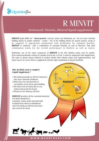 R MINVIT
w w w. q u a d r a v e t. c o m
Aminoacid, Vitamin, Mineral liquid supplement
RMINVIT liquid fulfils the " ideal–protein" concept. Lysine and Methionine are the two most essential
building blocks in poultry nutrition. " Lysine " one of the building blocks for muscle protein, needs to
be supplied in appropriate proportions with methionine for optimum benefits.
RMINVIT is enhanced with a combination of essential Vitamins as well as Reservet. This ideal
combination works for the overall performance in Broilers as well as layers.
Methionine one of the major component of RMINVIT is the first limiting amino acid for poultry.
If the natural methionine content of a poultry feed is low, or if the it must be augmented with supplements.
The same is almost always deficient in modern broiler diets without amino acid supplementation, and
lysine may be in excess. Hence a supplement with the right combination is always beneficial
Why do Birds need a complete
Liquid Supplement ?
1.The birds generally go off feed whenever
they have systemic problems
2.When they are stressed due to
vaccination, heat stress and handling
3.The first week of chicks life is very
critical and needs the boost.
4.Whenever the birds go off feed.
RMINVIT provides all the essential nutrients
the birds should have
(vitamins, amino acids and minerals)
in liquid form which is substituted
when the birds go off feed and when
they need it the most.
B1,B2,B6,B12
RMINVIT
Reservet
Lysine
Methionine
Vitamins
Minerals
 