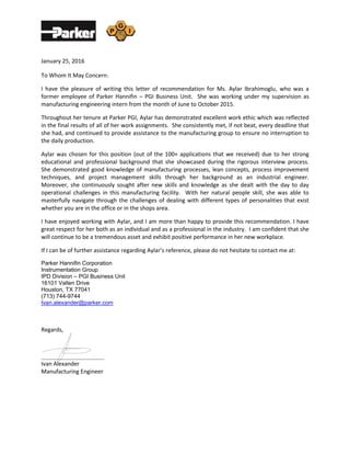 January 25, 2016
To Whom It May Concern:
I have the pleasure of writing this letter of recommendation for Ms. Aylar Ibrahimoglu, who was a
former employee of Parker Hannifin – PGI Business Unit. She was working under my supervision as
manufacturing engineering intern from the month of June to October 2015.
Throughout her tenure at Parker PGI, Aylar has demonstrated excellent work ethic which was reflected
in the final results of all of her work assignments. She consistently met, if not beat, every deadline that
she had, and continued to provide assistance to the manufacturing group to ensure no interruption to
the daily production.
Aylar was chosen for this position (out of the 100+ applications that we received) due to her strong
educational and professional background that she showcased during the rigorous interview process.
She demonstrated good knowledge of manufacturing processes, lean concepts, process improvement
techniques, and project management skills through her background as an industrial engineer.
Moreover, she continuously sought after new skills and knowledge as she dealt with the day to day
operational challenges in this manufacturing facility. With her natural people skill, she was able to
masterfully navigate through the challenges of dealing with different types of personalities that exist
whether you are in the office or in the shops area.
I have enjoyed working with Aylar, and I am more than happy to provide this recommendation. I have
great respect for her both as an individual and as a professional in the industry. I am confident that she
will continue to be a tremendous asset and exhibit positive performance in her new workplace.
If I can be of further assistance regarding Aylar’s reference, please do not hesitate to contact me at:
Parker Hannifin Corporation
Instrumentation Group
IPD Division – PGI Business Unit
16101 Vallen Drive
Houston, TX 77041
(713) 744-9744
Ivan.alexander@parker.com
Regards,
______________________
Ivan Alexander
Manufacturing Engineer
 