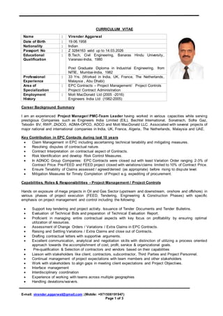 E-mail: virender.aggarwal@gmail.com ;(Mobile: +971508191947)
Page 1 of 3
CURRICULUM VITAE
Career Background Summary
I am an experienced Project Manager/ PMC-Team Leader having worked in various capacities while serving
prestigious Companies such as Engineers India Limited (EIL), Bechtel International, Sonatrach, Sofra Gaz,
Tebodin BV, RWP, ZADCO, ADMA-OPCO, ADCO and Mott MacDonald LLC. Associated with several projects of
major national and international companies in India, UK, France, Algeria, The Netherlands, Malaysia and UAE.
Key Contribution in EPC Contacts during last 10 years
 Claim Management in EPC including ascertaining technical tenability and mitigating measures.
 Resolving disputes of contractual nature.
 Contract Interpretation on contractual aspect of Contracts.
 Risk Identification and develop Risk Control Measures.
 In ADNOC Group Companies: EPC Contracts were closed out with least Variation Order ranging 2-3% of
Contract Price. Pre-FEED and FEED project closed with variations/claims limited to 10% of Contract Price.
 Ensure Tenability of Claims assessed / agreed/denied (as appropriate) before rising to dispute level.
 Mitigation Measures for Timely Completion of Project e.g. expediting of procurement.
Capabilities, Roles & Responsibilities - Project Management / Project Controls
Hands on exposure of mega projects in Oil and Gas Sector (upstream and downstream, onshore and offshore) in
various phases of project execution (FEED, Tendering, Engineering & Construction Phases) with specific
emphasis on project management and control including the following:
 Support key tendering and project activity. Issuance of Tender Documents and Tender Bulletins.
 Evaluation of Technical Bids and preparation of Technical Evaluation Report.
 Proficient in managing entire contractual aspects with key focus on profitability by ensuring optimal
utilization of resources.
 Assessment of Change Orders / Variations / Extra Claims in EPC Contracts.
 Raising and Settling Variations / Extra Claims and close out of Contracts.
 Drafting contractual letters with supportive arguments.
 Excellent communication, analytical and negotiation skills with distinction of utilizing a process oriented
approach towards the accomplishment of cost, profit, service & organizational goals.
 Pre-qualification & Selection of contractors and vendors based on their capabilities
 Liaison with stakeholders like client, contractors, subcontractor, Third Parties and Project Personnel.
 Continual management of project expectations with team members and other stakeholders
 Work with stakeholders to align gaps in meeting client expectations and Project Objectives.
 Interface management
 Interdisciplinary coordination
 Experience of working with teams across multiple geographies
 Handling deviations/waivers.
Name : Virender Aggarwal
Date of Birth : 19.06.1958
Nationality : Indian
Passport No : Z 3284163 valid up to 14.03.2026
Educational
Qualification
: B.Tech, Civil Engineering, Banaras Hindu University,
Varanasi-India, 1980
Post Graduate Diploma in Industrial Engineering, from
NITIE, Mumbai-India, 1982
Professional
Experience
: 33 Yrs. (Worked in India, UK, France, The Netherlands,
Malaysia , Abu Dhabi)
Area of
Specialization
: EPC Contracts – Project Management/ Project Controls
Project/ Contract Administration
Employment
History
: Mott MacDonald Ltd (2005 -2016)
Engineers India Ltd (1982-2005)
 