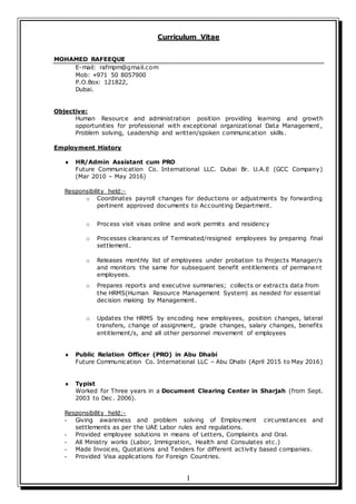 I
Curriculum Vitae
MOHAMED RAFEEQUE
E-mail: rafmpm@gmail.com
Mob: +971 50 8057900
P.O.Box: 121822,
Dubai.
Objective:
Human Resource and administration position providing learning and growth
opportunities for professional with exceptional organizational Data Management,
Problem solving, Leadership and written/spoken communication skills.
Employment History
 HR/Admin Assistant cum PRO
Future Communication Co. International LLC. Dubai Br. U.A.E (GCC Company)
(Mar 2010 – May 2016)
Responsibility held:-
o Coordinates payroll changes for deductions or adjustments by forwarding
pertinent approved documents to Accounting Department.
o Process visit visas online and work permits and residency
o Processes clearances of Terminated/resigned employees by preparing final
settlement.
o Releases monthly list of employees under probation to Projects Manager/s
and monitors the same for subsequent benefit entitlements of permanent
employees.
o Prepares reports and executive summaries; collects or extracts data from
the HRMS(Human Resource Management System) as needed for essential
decision making by Management.
o Updates the HRMS by encoding new employees, position changes, lateral
transfers, change of assignment, grade changes, salary changes, benefits
entitlement/s, and all other personnel movement of employees
 Public Relation Officer (PRO) in Abu Dhabi
Future Communication Co. International LLC – Abu Dhabi (April 2015 to May 2016)
 Typist
Worked for Three years in a Document Clearing Center in Sharjah (from Sept.
2003 to Dec. 2006).
Responsibility held:-
- Giving awareness and problem solving of Employment circumstances and
settlements as per the UAE Labor rules and regulations.
- Provided employee solutions in means of Letters, Complaints and Oral.
- All Ministry works (Labor, Immigration, Health and Consulates etc.)
- Made Invoices, Quotations and Tenders for different activity based companies.
- Provided Visa applications for Foreign Countries.
 