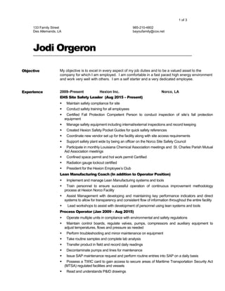 1 of 3
133 Family Street
Des Allemands, LA
985-210-4802
bayoufamily@cox.net
Jodi Orgeron
Objective My objective is to excel in every aspect of my job duties and to be a valued asset to the
company for which I am employed. I am comfortable in a fast paced high energy environment
and work very well with others. I am a self starter and a very dedicated employee.
Experience 2009–Present Hexion Inc. Norco, LA
EHS Site Safety Leader (Aug 2015 – Present)
 Maintain safety compliance for site
 Conduct safety training for all employees
 Certified Fall Protection Competent Person to conduct inspection of site’s fall protection
equipment
 Manage safety equipment including internal/external inspections and record keeping
 Created Hexion Safety Pocket Guides for quick safety references
 Coordinate new vendor set up for the facility along with site access requirements
 Support safety plant wide by being an officer on the Norco Site Safety Council
 Participate in monthly Louisiana Chemical Association meetings and St. Charles Parish Mutual
Aid Association meetings
 Confined space permit and hot work permit Certified
 Radiation gauge lockout certified
 President for the Hexion Employee’s Club
Lean Manufacturing Coach (In addition to Operator Position)
 Implement and manage Lean Manufacturing systems and tools
 Train personnel to ensure successful operation of continuous improvement methodology
process at Hexion Norco Facility
 Assist Management with developing and maintaining key performance indicators and direct
systems to allow for transparency and consistent flow of information throughout the entire facility
 Lead workshops to assist with development of personnel using lean systems and tools
Process Operator (Jan 2009 – Aug 2015)
 Operate multiple units in compliance with environmental and safety regulations
 Maintain control boards, regulate valves, pumps, compressors and auxiliary equipment to
adjust temperatures, flows and pressure as needed
 Perform troubleshooting and minor maintenance on equipment
 Take routine samples and complete lab analysis
 Transfer product in field and record daily readings
 Decontaminate pumps and lines for maintenance
 Issue SAP maintenance request and perform routine entries into SAP on a daily basis
 Possess a TWIC card to gain access to secure areas of Maritime Transportation Security Act
(MTSA) regulated facilities and vessels
 Read and understands P&ID drawings
 