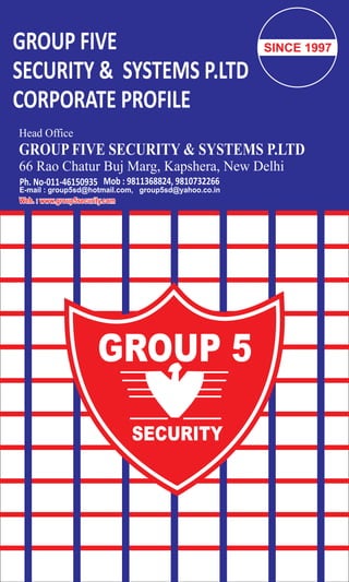 GROUP FIVE
SECURITY & SYSTEMS P.LTD
CORPORATE PROFILE
Head Office
GROUP FIVE SECURITY & SYSTEMS P.LTD
66 Rao Chatur Buj Marg, Kapshera, New Delhi
Ph. No-011-46150935 Mob : 9811368824, 9810732266
Web. : www.group5security.comWeb. : www.group5security.com
E-mail : group5sd@hotmail.com, group5sd@yahoo.co.in
SINCE 1997
 