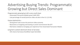 Advertising Buying Trends: Programmatic
Growing but Direct Sales Dominant
Programmatic growing but still a very small share
◦ Automated Transaction Models grew (+64% YOY)
◦ Low percentage of overall premium video ad sales in the U.S. (11.4%)
Factors behind this: -
◦ Strong direct sales across the premium video economy
◦ Restrictions on targeting and tracking in certain environments like OTT
◦ Risk factors related to managing user experience from Automated Transaction Models
Long form content dominant driver of ad views
◦ 41% share of ad views (FreeWheel report Q3 2016)
 
