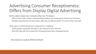 Advertising Consumer Receptiveness:
Differs from Display Digital Advertising
Online video viewers less receptive than live TV viewers
◦ 19% of online video viewers responded favourably to ads compared to 27% for live TV viewers
◦ Probably biased by the fact that online video was on-demand while TV is more linear, lean-back
More open to interest-based ads as opposed to re-targeting
◦ 41%of people responded favorably to ads tailored to their interests
◦ Only 25% liked ads that tracked their browsing history like a retargeted promo
Stats based on study by Millward Brown
 