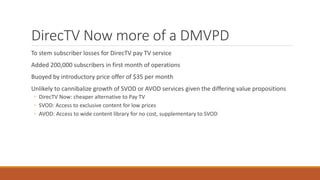 DirecTV Now more of a DMVPD
To stem subscriber losses for DirecTV pay TV service
Added 200,000 subscribers in first month of operations
Buoyed by introductory price offer of $35 per month
Unlikely to cannibalize growth of SVOD or AVOD services given the differing value propositions
◦ DirecTV Now: cheaper alternative to Pay TV
◦ SVOD: Access to exclusive content for low prices
◦ AVOD: Access to wide content library for no cost, supplementary to SVOD
 