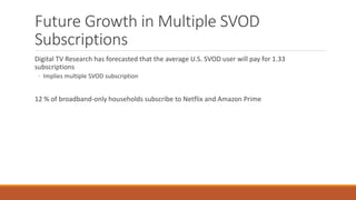 Future Growth in Multiple SVOD
Subscriptions
Digital TV Research has forecasted that the average U.S. SVOD user will pay for 1.33
subscriptions
◦ Implies multiple SVOD subscription
12 % of broadband-only households subscribe to Netflix and Amazon Prime
 