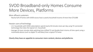 SVOD Broadband-only Homes Consume
More Devices, Platforms
More affluent customers
◦ Nearly half of homes with SVOD access have a yearly household income of more than $75,000
Heavier users of technology
◦ U.S. households with SVOD subscriptions spend nearly 50 minutes more per day using TV-connected
technology than does the typical U.S. household
◦ Average 10 more minutes daily watching time-shifted TV and double that in terms of time spent using a
multimedia device (such as Apple TV and Roku) than a typical TV home
Clearly they have an appetite to consumer more content, devices and platforms
 