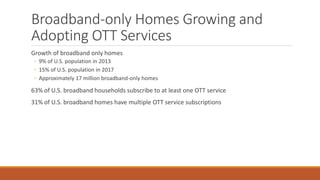 Broadband-only Homes Growing and
Adopting OTT Services
Growth of broadband only homes
◦ 9% of U.S. population in 2013
◦ 15% of U.S. population in 2017
◦ Approximately 17 million broadband-only homes
63% of U.S. broadband households subscribe to at least one OTT service
31% of U.S. broadband homes have multiple OTT service subscriptions
 