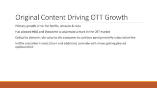 Original Content Driving OTT Growth
Primary growth driver for Netflix, Amazon & Hulu
Has allowed HBO and Showtime to also make a mark in the OTT market
Critical to demonstrate value to the consumer to continue paying monthly subscription fee
Netflix subscriber trends (churn and additions) correlate with shows getting phased
out/launched
 