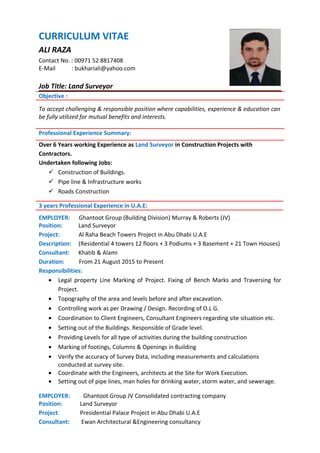 CURRICULUM VITAE
ALI RAZA
Contact No. : 00971 52 8817408
E-Mail : bukhariali@yahoo.com
Job Title: Land Surveyor
Objective :
To accept challenging & responsible position where capabilities, experience & education can
be fully utilized for mutual benefits and interests.
Professional Experience Summary:
Over 6 Years working Experience as Land Surveyor in Construction Projects with
Contractors.
Undertaken following Jobs:
 Construction of Buildings.
 Pipe line & Infrastructure works
 Roads Construction
3 years Professional Experience in U.A.E:
EMPLOYER: Ghantoot Group (Building Division) Murray & Roberts (JV)
Position: Land Surveyor
Project: Al Raha Beach Towers Project in Abu Dhabi U.A.E
Description: (Residential 4 towers 12 floors + 3 Podiums + 3 Basement + 21 Town Houses)
Consultant: Khatib & Alami
Duration: From 21 August 2015 to Present
Responsibilities:
• Legal property Line Marking of Project. Fixing of Bench Marks and Traversing for
Project.
• Topography of the area and levels before and after excavation.
• Controlling work as per Drawing / Design. Recording of O.L G.
• Coordination to Client Engineers, Consultant Engineers regarding site situation etc.
• Setting out of the Buildings. Responsible of Grade level.
• Providing Levels for all type of activities during the building construction
• Marking of footings, Columns & Openings in Building
• Verify the accuracy of Survey Data, including measurements and calculations
conducted at survey site.
• Coordinate with the Engineers, architects at the Site for Work Execution.
• Setting out of pipe lines, man holes for drinking water, storm water, and sewerage.
EMPLOYER: Ghantoot Group JV Consolidated contracting company
Position: Land Surveyor
Project: Presidential Palace Project in Abu Dhabi U.A.E
Consultant: Ewan Architectural &Engineering consultancy
 