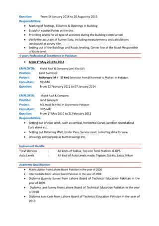 Duration: From 14 January 2014 to 20 August to 2015
Responsibilities:
• Marking of footings, Columns & Openings in Building
• Establish control Points at the site.
• Providing Levels for all type of activities during the building construction
• Verify the accuracy of Survey Data, including measurements and calculations
conducted at survey site.
• Setting out of the Buildings and Roads leveling, Center line of the Road. Responsible
of Grade level.
4 years Professional Experience in Pakistan:
• From 1st
May 2010 to 2014
EMPLOYER: Khalid Rauf & Company (pvt)-Eko (JV)
Position: Land Surveyor
Project: Motorway (M-4 57 Km) Extension from (Khanewal to Multan) in Pakistan.
Consultant: NESPAK
Duration: From 22 February 2012 to 07 January 2014
EMPLOYER: Khalid Rauf & Company.
Position: Land Surveyor
Project: RCC Road (14 KM) in Gujranwala Pakistan
Consultant: NESPAK
Duration: From 1st
May 2010 to 21 February 2012
Responsibilities:
• Setting out of road work, such as vertical, horizontal Curve, junction round about
Curb stone etc.
• Setting out Retaining Wall, Under Pass, Service road, collecting data for new
• Drawings and prepare as built drawings etc.
Total Stations : All kinds of Sokkia, Top con Total Stations & GPS.
Auto Levels : All kind of Auto Levels made, Topcon, Sokkia, Leica, Nikon
Academic Qualification
• Matriculation from Lahore Board Pakistan in the year of 2006
• Intermediate from Lahore Board Pakistan in the year of 2008
• Diploma Quantity Survey from Lahore Board of Technical Education Pakistan in the
year of 2009.
• Diploma Land Survey from Lahore Board of Technical Education Pakistan in the year
of 2010
• Diploma Auto Cade from Lahore Board of Technical Education Pakistan in the year of
2010
Instrument Handle:
 